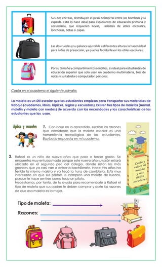 Sus dos correas, distribuyen el peso delmorral entre los hombros y la
espalda. Esto lo hace ideal para estudiantes de educación primaria y
secundaria, que requieren llevar, además de útiles escolares,
loncheras, botas o capas.
Las dos ruedas y su palanca ajustable a diferentes alturas la hacen ideal
para niños de preescolar, ya que les facilita llevar los útiles escolares.
Porsutamañoycompartimientossencillos,es ideal para estudiantes de
educación superior que solo usan un cuaderno multimateria, bloc de
notas y su tableta o computador personal.
Copia en el cuaderno el siguiente párrafo:
La maleta es un útil escolar que los estudiantes emplean para transportar sus materiales de
trabajo (cuadernos, libros, lápices, reglas y escuadras). Existen tres tipos de maletas (morral,
maletín y maleta con ruedas) de acuerdo con las necesidades y las características de los
estudiantes que las usan.
1. Con base en lo aprendido, escribe las razones
que consideran que la maleta escolar es una
herramienta tecnológica de los estudiantes.
Escribo la respuesta en mi cuaderno.
2. Rafael es un niño de nueve años que pasa a tercer grado. Se
encuentra muy entusiasmado porque este nuevo año su salón estará
ubicado en el segundo piso del colegio, donde están los más
grandes que ya casi van a entrar a bachillerato. Hace tres años ha
tenido la misma maleta y ya llegó la hora de cambiarla. Está muy
interesado en que sus padres le compren una maleta de ruedas,
porque le hace sentirse como todo un piloto.
Necesitamos, por tanto, de tu ayuda para recomendarle a Rafael el
tipo de maleta que sus padres le deben comprar y darle las razones
de que esa maleta es la mejor.
 