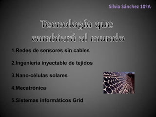 Silvia Sánchez 10ºA Tecnología que  cambiará al mundo 1.Redes de sensores sin cables 2.Ingeniería inyectable de tejidos 3.Nano-células solares 4.Mecatrónica 5.Sistemas informáticos Grid  