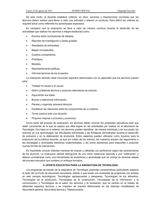 Lunes 22 de agosto de 2011 DIARIO OFICIAL (Segunda Sección)
De este modo, el docente establece criterios; es decir, acciones y disposiciones concretas que los
alumnos deben realizar para llevar a cabo una actividad u obtener un producto. Para definir los criterios se
requiere tomar como referente los aprendizajes esperados.
Es necesario que la evaluación se lleve a cabo de manera continua durante el desarrollo de las
actividades que realicen los alumnos e integre evidencias como:
 Escritos sobre conclusiones de debates.
 Reportes de investigación y visitas guiadas.
 Resultados de entrevistas.
 Mapas conceptuales.
 Cuadros comparativos.
 Prototipos.
 Modelos.
 Representaciones gráficas.
 Informes técnicos de los proyectos.
La evaluación también debe incorporar aspectos relacionados con la capacidad que los alumnos poseen
para:
 Trabajar en equipo y en grupo.
 Definir problemas técnicos y proponer alternativas de solución.
 Argumentar sus ideas.
 Buscar y seleccionar información.
 Planear y organizar procesos técnicos.
 Establecer las relaciones entre los componentes de un sistema.
 Tomar postura ante una situación.
 Proponer mejoras a procesos y productos.
Como parte del proceso de evaluación, los alumnos deben conocer los propósitos educativos para que
estén conscientes de lo que se espera que ellos logren en las actividades por realizar en el laboratorio de
Tecnología. Con base en lo anterior, los alumnos pueden identificar, de manera individual y con sus pares, los
avances en sus aprendizajes, las dificultades enfrentadas y las fortalezas demostradas durante el desarrollo
de procesos y en la elaboración de productos. Estos aspectos pueden utilizarse como insumos para la
evaluación de la práctica docente, ya que por medio de los mismos, los maestros pueden dar seguimiento a
las estrategias y actividades didácticas implementadas, y así tomar decisiones para mejorarlas o proponer
nuevas formas de intervención.
Es importante conocer distintas maneras de evaluar y utilizarlas con pertinencia según las características
de los alumnos. La evaluación deberá distinguirse de una visión tradicional reducida a una “calificación” y
deberá considerarse como una herramienta de enseñanza y aprendizaje que se incluye en diversas etapas
del proceso educativo que contiene un enfoque formativo.
II. OFERTA EDUCATIVA PARA LA ASIGNATURA DE TECNOLOGIA
Los programas de estudio de la asignatura de Tecnología presentan características particulares respecto
al resto del currículo de educación secundaria, debido a que existe una diversidad de programas con énfasis
en seis campos tecnológicos: Tecnologías agropecuarias y pesqueras, Tecnologías de los alimentos,
Tecnologías de la producción, Tecnologías de la construcción, Tecnologías de la información y la
comunicación; y Tecnologías de la salud, los servicios y la recreación; que se centran en el trabajo de
diferentes aspectos técnicos y se imparten de manera diferenciada en las distintas modalidades de
Secundaria general, Secundaria técnica y Telesecundaria.
 