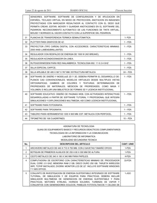 Lunes 22 de agosto de 2011 DIARIO OFICIAL (Tercera Sección)
SENSORES. SOFTWARE: SOFTWARE DE CONFIGURACION Y DE APLICACION EN
ESPAÑOL; TECLADO VIRTUAL EN MODO DE PROYECCION; ANOTACION EN IMAGENES
PROYECTADAS CON MARCADOR RESALTADOR AL CONTACTO CON EL DEDO QUE
PERMITA CREAR, EDITAR, MOVER Y GUARDAR ANOTACIONES EN EL SOFTWARE DEL
PIZARRON; RECONOCIMIENTO AUTOMATICO DE LAS FUNCIONES DE TINTA VIRTUAL,
MOUSE Y BORRADO AL HACER CONTACTO CON LA SUPERFICIE DEL PIZARRON.
31 PLANCHA DE TRANSFERENCIA TERMICA SEMIAUTOMATICA. 1- PZA
32 PLOTTER PARA GRAFICOS DE 42’. 1 – PZA
33 PROYECTOR (TIPO CAÑON) DIGITAL CON ACCESORIOS. CARACTERISTICAS MINIMAS:
2000 ANSI LUMENS/BRILLANTES.
1 – PZA
34 REGULADOR CON RESPALDO DE ENERGIA DE 1500 W (NO BREAKE). 1 – PZA
35 REGULADOR ACONDICIONADOR EN LINEA. 1 – PZA
36 RUTEADOR/MODEM PARA RED INALAMBRICA. TECNOLOGIA 802. 11 G 2.4 GHZ 1 – PZA
37 SILLA ESPECIAL CAPFCE. 1 – PZA
38 SILLA APILABLE DE 495 X 567 X 767 MM, ESTRUCTURA METALICA. 24 – PZA
39 SOFTWARE DE DISEÑO Y MODELAJE 2D Y 3D, DEBERA PERMITIR EL DESARROLLO DE:
PLANOS CAD CONVENCIONALES; MODELOS VIRTUALES DESDE MULTIPLES VISTAS
ORTOGRAFICAS; CAMBIOS DE COLORES Y TEXTURAS; DETERMINACION DE
PROPIEDADES DE MATERIALES; MEDICION DE PROPIEDADES, COMO MASA Y
VOLUMEN; E INCLUIR UNA BIBLIOTECA DE FORMAS 3D Y LICENCIA INSTITUCIONAL.
1 – PZA
40 SOFTWARE EDUCATIVO: DISEÑO DE PAGINAS WEB, CON ACTIVIDADES INTERACTIVAS
DESARROLLADAS A PARTIR DE SOFTWARE TUTORIAL Y PROFESIONAL QUE INTEGRA
SIMULACIONES Y EXPLORACIONES MULTIMEDIA, ASI COMO LICENCIA INSTITUCIONAL.
1 – PZA
41 SOFTWARE PARA FOTOGRAFIA. 1 – PZA
42 SOFTWARE PARA TIPOGRAFIA. 1 – PZA
43 TABLERO PARA HERRAMIENTAS 1200 X 900 MM. EST. METALICA CON PERFOCEL. 1 – PZA
44 TIPOMETRO DE 108 CUADRITINES. 10 – PZA
ASIGNATURA DE TECNOLOGIA
GUIAS DE EQUIPAMIENTO BASICO Y RECURSOS DIDACTICOS COMPLEMENTARIOS
TECNOLOGIAS DE LA INFORMACION Y LA COMUNICACION
LABORATORIO DE INFORMATICA
MODALIDAD SECUNDARIA TECNICA
No. DESCRIPCION DEL ARTICULO CANT- UNID
1 ARCHIVERO METALICO DE 440 X 710 X 750 MM, CON 2 GAVETAS TAMAÑO OFICIO. 1-PZA
2 BOTIQUIN DE PRIMEROS AUXILIOS DE 250 X 80 X 300 MM DE ALTURA. 1-PZA
3 CESTO METALICO DE 340 X 190 X 340 MM PARA PAPELES. 4-PZA
4 COMPUTADORA DE ESCRITORIO CON CARACTERISTICAS MINIMAS DE: PROCESADOR
DUAL CORE 2.5 GHZ; MEMORIA RAM 2 GB; DISCO DURO 250 GB; TARJETA WIRELESS
WIFI, TCP/IP INSTALADO, DVDRW; MONITOR LCD DE 22”. INCLUYE SOFTWARE WINDOWS
7 Y M/S OFFICE.
33-PZA
5 CONJUNTO DE INVESTIGACION DE ENERGIA SUSTENTABLE INTEGRADO DE SOFTWARE
TUTORIAL, DE SIMULACION Y DE EQUIPOS PARA PRACTICAS. DEBERA INCLUIR
SIMULADOR MULTIMEDIA DE GENERACION DE ENERGIA SUSTENTABLE Y PARA
PRACTICAS, MOTORES STIRLING, HORNOS SOLARES, TURBINAS DE VAPOR Y
CONJUNTOS CON GENERADORES EOLICOS, PANELES FOTOVOLTAICOS Y CELDAS DE
1-JGO
 