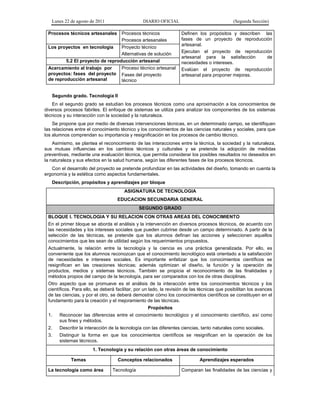 Lunes 22 de agosto de 2011 DIARIO OFICIAL (Segunda Sección)
Procesos técnicos artesanales Procesos técnicos
Procesos artesanales
Definen los propósitos y describen las
fases de un proyecto de reproducción
artesanal.
Ejecutan el proyecto de reproducción
artesanal para la satisfacción de
necesidades o intereses.
Evalúan el proyecto de reproducción
artesanal para proponer mejoras.
Los proyectos en tecnología Proyecto técnico
Alternativas de solución
5.2 El proyecto de reproducción artesanal
Acercamiento al trabajo por
proyectos: fases del proyecto
de reproducción artesanal
Proceso técnico artesanal
Fases del proyecto
técnico
Segundo grado. Tecnología II
En el segundo grado se estudian los procesos técnicos como una aproximación a los conocimientos de
diversos procesos fabriles. El enfoque de sistemas se utiliza para analizar los componentes de los sistemas
técnicos y su interacción con la sociedad y la naturaleza.
Se propone que por medio de diversas intervenciones técnicas, en un determinado campo, se identifiquen
las relaciones entre el conocimiento técnico y los conocimientos de las ciencias naturales y sociales, para que
los alumnos comprendan su importancia y resignificación en los procesos de cambio técnico.
Asimismo, se plantea el reconocimiento de las interacciones entre la técnica, la sociedad y la naturaleza,
sus mutuas influencias en los cambios técnicos y culturales y se pretende la adopción de medidas
preventivas, mediante una evaluación técnica, que permita considerar los posibles resultados no deseados en
la naturaleza y sus efectos en la salud humana, según las diferentes fases de los procesos técnicos.
Con el desarrollo del proyecto se pretende profundizar en las actividades del diseño, tomando en cuenta la
ergonomía y la estética como aspectos fundamentales.
Descripción, propósitos y aprendizajes por bloque
ASIGNATURA DE TECNOLOGIA
EDUCACION SECUNDARIA GENERAL
SEGUNDO GRADO
BLOQUE I. TECNOLOGIA Y SU RELACION CON OTRAS AREAS DEL CONOCIMIENTO
En el primer bloque se aborda el análisis y la intervención en diversos procesos técnicos, de acuerdo con
las necesidades y los intereses sociales que pueden cubrirse desde un campo determinado. A partir de la
selección de las técnicas, se pretende que los alumnos definan las acciones y seleccionen aquellos
conocimientos que les sean de utilidad según los requerimientos propuestos.
Actualmente, la relación entre la tecnología y la ciencia es una práctica generalizada. Por ello, es
conveniente que los alumnos reconozcan que el conocimiento tecnológico está orientado a la satisfacción
de necesidades e intereses sociales. Es importante enfatizar que los conocimientos científicos se
resignifican en las creaciones técnicas; además optimizan el diseño, la función y la operación de
productos, medios y sistemas técnicos. También se propicia el reconocimiento de las finalidades y
métodos propios del campo de la tecnología, para ser comparados con los de otras disciplinas.
Otro aspecto que se promueve es el análisis de la interacción entre los conocimientos técnicos y los
científicos. Para ello, se deberá facilitar, por un lado, la revisión de las técnicas que posibilitan los avances
de las ciencias, y por el otro, se deberá demostrar cómo los conocimientos científicos se constituyen en el
fundamento para la creación y el mejoramiento de las técnicas.
Propósitos
1. Reconocer las diferencias entre el conocimiento tecnológico y el conocimiento científico, así como
sus fines y métodos.
2. Describir la interacción de la tecnología con las diferentes ciencias, tanto naturales como sociales.
3. Distinguir la forma en que los conocimientos científicos se resignifican en la operación de los
sistemas técnicos.
1. Tecnología y su relación con otras áreas de conocimiento
Temas Conceptos relacionados Aprendizajes esperados
La tecnología como área Tecnología Comparan las finalidades de las ciencias y
 