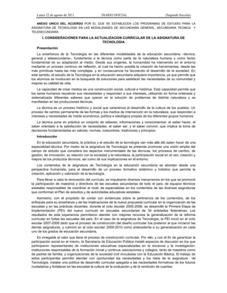 Lunes 22 de agosto de 2011 DIARIO OFICIAL (Segunda Sección)
ANEXO UNICO DEL ACUERDO POR EL QUE SE ESTABLECEN LOS PROGRAMAS DE ESTUDIO PARA LA
ASIGNATURA DE TECNOLOGIA EN LAS MODALIDADES DE SECUNDARIA GENERAL, SECUNDARIA TECNICA Y
TELESECUNDARIA
I. CONSIDERACIONES PARA LA ACTUALIZACION CURRICULAR DE LA ASIGNATURA DE
TECNOLOGIA
Presentación
La enseñanza de la Tecnología en las diferentes modalidades de la educación secundaria –técnica,
general y telesecundaria–, fundamenta a la técnica como parte de la naturaleza humana y como factor
fundamental de su adaptación al medio. Desde sus orígenes, la humanidad ha intervenido en el entorno
mediante un proceso continuo de reflexión, el cual ha hecho posible la creación de herramientas, desde las
más primitivas hasta las más complejas, y en consecuencia ha favorecido el desarrollo de la sociedad. En
este sentido, el estudio de la Tecnología en la educación secundaria adquiere importancia, ya que permite que
los alumnos se involucren en la búsqueda de soluciones para satisfacer las necesidades de su comunidad y
mejorar su calidad de vida.
La capacidad de crear medios es una construcción social, cultural e histórica. Esta capacidad permite que
los seres humanos resuelvan sus necesidades y respondan a sus intereses, utilizando en forma ordenada y
sistematizada diferentes saberes que operan en la solución de problemas de distinta naturaleza y se
manifiestan en las producciones técnicas.
La técnica es un proceso histórico y social que caracteriza el desarrollo de la cultura de los pueblos. Un
proceso de cambio permanente de las formas y los medios de intervención en la naturaleza, que responden a
intereses y necesidades de índole económica, política e ideológica propias de los diferentes grupos humanos.
La técnica pone en práctica un conjunto de saberes, informaciones y conocimientos: el saber hacer, el
saber orientado a la satisfacción de necesidades, el saber ser, y el saber convivir, que implica la toma de
decisiones fundamentadas en valores, normas, costumbres, tradiciones y principios.
Introducción
En la educación secundaria, la práctica y el estudio de la tecnología van más allá del saber hacer de una
especialidad técnica. Por medio de la asignatura de Tecnología se pretende promover una visión amplia del
campo de estudio que considera los aspectos instrumentales de las técnicas, los procesos de cambio, de
gestión, de innovación, su relación con la sociedad y la naturaleza, la participación social en el uso, creación y
mejora de los productos técnicos, así como de sus implicaciones en el entorno.
Los contenidos de la asignatura de Tecnología en la educación secundaria se abordan desde una
perspectiva humanista, para el desarrollo de un proceso formativo sistémico y holístico que permita la
creación, aplicación y valoración de la tecnología.
Para llevar a cabo la renovación del currículo, se impulsaron diversos mecanismos en los que se promovió
la participación de maestros y directivos de las escuelas secundarias de todo el país; de equipos técnicos
estatales responsables de coordinar el nivel; de especialistas en los contenidos de las diversas asignaturas
que conforman el Plan de estudios y de autoridades educativas estatales.
Asimismo, con el propósito de contar con evidencias sobre la pertinencia de los contenidos, de los
enfoques para su enseñanza y de las implicaciones de la nueva propuesta curricular en la organización de las
escuelas y en las prácticas docentes, durante el ciclo escolar 2005-2006, se desarrolló la Primera Etapa de
Implementación (PEI) del nuevo currículo en escuelas secundarias de 30 entidades federativas. Los
resultados de esta experiencia permitieron atender con mejores recursos la generalización de la reforma
curricular en todas las escuelas del país. En el caso de la asignatura de Tecnología, la PEI inició en el ciclo
escolar 2007-2008 dado que el proceso de construcción del diseño curricular fue posterior al que iniciaron las
demás asignaturas, y culminó en el ciclo escolar 2009-2010 como antecedente a su generalización en cada
uno de los grados de educación secundaria.
Es innegable el valor que tiene el proceso de construcción curricular. Por ello, y con el fin de garantizar la
participación social en el mismo, la Secretaría de Educación Pública instaló espacios de discusión en los que
participaron representantes de instituciones educativas especializadas en la docencia y la investigación;
instituciones responsables de la formación inicial y continua; asociaciones y colegios, tanto de maestros como
de padres de familia, y organizaciones de la sociedad civil vinculadas con la Educación Básica. El trabajo de
estos participantes permitió atender con oportunidad las necesidades y los retos de la asignatura de
Tecnología, instalar una política de desarrollo curricular apegada a las necesidades formativas de los futuros
ciudadanos y fortalecer en las escuelas la cultura de la evaluación y de la rendición de cuentas.
 