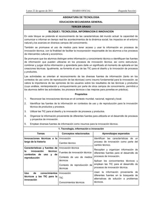 Lunes 22 de agosto de 2011 DIARIO OFICIAL (Segunda Sección)
ASIGNATURA DE TECNOLOGIA
EDUCACION SECUNDARIA GENERAL
TERCER GRADO
BLOQUE I. TECNOLOGIA, INFORMACION E INNOVACION
En este bloque se pretende el reconocimiento de las características del mundo actual: la capacidad de
comunicar e informar en tiempo real los acontecimientos de la dinámica social, los impactos en el entorno
natural y los avances en diversos campos del conocimiento.
También se promueve el uso de medios para tener acceso y usar la información en procesos de
innovación técnica, con la finalidad de facilitar la incorporación responsable de los alumnos a los procesos
de intercambio cultural y económico.
Se promueve que los alumnos distingan entre información y conocimiento técnico e identifiquen las fuentes
de información que pueden utilizarse en los procesos de innovación técnica; así como estructurar,
combinar y juzgar dicha información y aprenderla para darle un significado al momento de aplicarla en las
creaciones técnicas. Igualmente, se fomenta el uso de las TIC para el diseño y la innovación de procesos
y productos.
Las actividades se orientan al reconocimiento de las diversas fuentes de información (tanto en los
contextos de uso como de reproducción de las técnicas) como insumo fundamental para la innovación; se
valora la importancia de las opiniones de los usuarios sobre los resultados de las técnicas y productos
(cuyo análisis, reinterpretación y enriquecimiento por parte de otros campos de conocimiento, permitirá a
los alumnos definir las actividades, los procesos técnicos o las mejoras para ponerlas en práctica).
Propósitos
1. Reconocer las innovaciones técnicas en el contexto mundial, nacional, regional y local.
2. Identificar las fuentes de la información en contextos de uso y de reproducción para la innovación
técnica de productos y procesos.
3. Utilizar las TIC para el diseño y la innovación de procesos y productos.
4. Organizar la información proveniente de diferentes fuentes para utilizarla en el desarrollo de procesos
y proyectos de innovación.
5. Emplear diversas fuentes de información como insumos para la innovación técnica.
1. Tecnología, información e innovación
Temas Conceptos relacionados Aprendizajes esperados
Innovaciones técnicas a lo
largo de la historia
Innovación
Cambio técnico
Identifican las características de un
proceso de innovación como parte del
cambio técnico.
Recopilan y organizan información de
diferentes fuentes para el desarrollo de
procesos de innovación.
Aplican los conocimientos técnicos y
emplean las TIC para el desarrollo de
procesos de innovación técnica.
Usan la información proveniente de
diferentes fuentes en la búsqueda de
alternativas de solución a problemas
técnicos.
Características y fuentes de
la innovación técnica:
contextos de uso y de
reproducción
Innovación técnica
Fuentes de innovación técnica
Contexto de uso de medios
técnicos
Contexto de reproducción de
técnicas
Uso de conocimientos
técnicos y las TIC para la
innovación
Innovación
TIC
Conocimientos técnicos
 