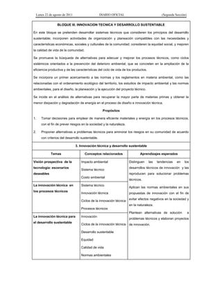 Lunes 22 de agosto de 2011 DIARIO OFICIAL (Segunda Sección)
BLOQUE III. INNOVACION TECNICA Y DESARROLLO SUSTENTABLE
En este bloque se pretenden desarrollar sistemas técnicos que consideren los principios del desarrollo
sustentable; incorporen actividades de organización y planeación compatibles con las necesidades y
características económicas, sociales y culturales de la comunidad; consideren la equidad social, y mejoren
la calidad de vida de la comunidad.
Se promueve la búsqueda de alternativas para adecuar y mejorar los procesos técnicos, como ciclos
sistémicos orientados a la prevención del deterioro ambiental, que se concreten en la ampliación de la
eficiencia productiva y de las características del ciclo de vida de los productos.
Se incorpora un primer acercamiento a las normas y los reglamentos en materia ambiental, como las
relacionadas con el ordenamiento ecológico del territorio, los estudios de impacto ambiental y las normas
ambientales, para el diseño, la planeación y la ejecución del proyecto técnico.
Se incide en el análisis de alternativas para recuperar la mayor parte de materias primas y obtener la
menor disipación y degradación de energía en el proceso de diseño e innovación técnica.
Propósitos
1. Tomar decisiones para emplear de manera eficiente materiales y energía en los procesos técnicos,
con el fin de prever riesgos en la sociedad y la naturaleza.
2. Proponer alternativas a problemas técnicos para aminorar los riesgos en su comunidad de acuerdo
con criterios del desarrollo sustentable.
3. Innovación técnica y desarrollo sustentable
Temas Conceptos relacionados Aprendizajes esperados
Visión prospectiva de la
tecnología: escenarios
deseables
Impacto ambiental
Sistema técnico
Costo ambiental
Distinguen las tendencias en los
desarrollos técnicos de innovación y las
reproducen para solucionar problemas
técnicos.
Aplican las normas ambientales en sus
propuestas de innovación con el fin de
evitar efectos negativos en la sociedad y
en la naturaleza.
Plantean alternativas de solución a
problemas técnicos y elaboran proyectos
de innovación.
La innovación técnica en
los procesos técnicos
Sistema técnico
Innovación técnica
Ciclos de la innovación técnica
Procesos técnicos
La innovación técnica para
el desarrollo sustentable
Innovación
Ciclos de la innovación técnica
Desarrollo sustentable
Equidad
Calidad de vida
Normas ambientales
 