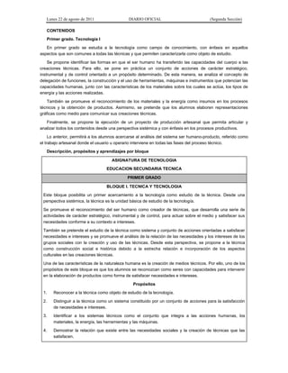 Lunes 22 de agosto de 2011 DIARIO OFICIAL (Segunda Sección)
CONTENIDOS
Primer grado. Tecnología I
En primer grado se estudia a la tecnología como campo de conocimiento, con énfasis en aquellos
aspectos que son comunes a todas las técnicas y que permiten caracterizarla como objeto de estudio.
Se propone identificar las formas en que el ser humano ha transferido las capacidades del cuerpo a las
creaciones técnicas. Para ello, se pone en práctica un conjunto de acciones de carácter estratégico,
instrumental y de control orientado a un propósito determinado. De esta manera, se analiza el concepto de
delegación de funciones, la construcción y el uso de herramientas, máquinas e instrumentos que potencian las
capacidades humanas, junto con las características de los materiales sobre los cuales se actúa, los tipos de
energía y las acciones realizadas.
También se promueve el reconocimiento de los materiales y la energía como insumos en los procesos
técnicos y la obtención de productos. Asimismo, se pretende que los alumnos elaboren representaciones
gráficas como medio para comunicar sus creaciones técnicas.
Finalmente, se propone la ejecución de un proyecto de producción artesanal que permita articular y
analizar todos los contenidos desde una perspectiva sistémica y con énfasis en los procesos productivos.
Lo anterior, permitirá a los alumnos acercarse al análisis del sistema ser humano-producto, referido como
el trabajo artesanal donde el usuario u operario interviene en todas las fases del proceso técnico.
Descripción, propósitos y aprendizajes por bloque
ASIGNATURA DE TECNOLOGIA
EDUCACION SECUNDARIA TECNICA
PRIMER GRADO
BLOQUE I. TECNICA Y TECNOLOGIA
Este bloque posibilita un primer acercamiento a la tecnología como estudio de la técnica. Desde una
perspectiva sistémica, la técnica es la unidad básica de estudio de la tecnología.
Se promueve el reconocimiento del ser humano como creador de técnicas, que desarrolla una serie de
actividades de carácter estratégico, instrumental y de control, para actuar sobre el medio y satisfacer sus
necesidades conforme a su contexto e intereses.
También se pretende el estudio de la técnica como sistema y conjunto de acciones orientadas a satisfacer
necesidades e intereses y se promueve el análisis de la relación de las necesidades y los intereses de los
grupos sociales con la creación y uso de las técnicas. Desde esta perspectiva, se propone a la técnica
como construcción social e histórica debido a la estrecha relación e incorporación de los aspectos
culturales en las creaciones técnicas.
Una de las características de la naturaleza humana es la creación de medios técnicos. Por ello, uno de los
propósitos de este bloque es que los alumnos se reconozcan como seres con capacidades para intervenir
en la elaboración de productos como forma de satisfacer necesidades e intereses.
Propósitos
1. Reconocer a la técnica como objeto de estudio de la tecnología.
2. Distinguir a la técnica como un sistema constituido por un conjunto de acciones para la satisfacción
de necesidades e intereses.
3. Identificar a los sistemas técnicos como el conjunto que integra a las acciones humanas, los
materiales, la energía, las herramientas y las máquinas.
4. Demostrar la relación que existe entre las necesidades sociales y la creación de técnicas que las
satisfacen.
 