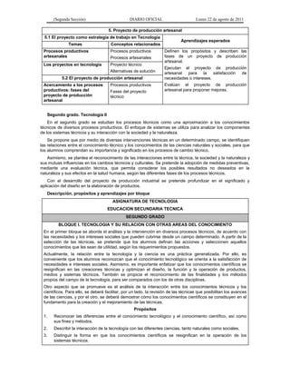 (Segunda Sección) DIARIO OFICIAL Lunes 22 de agosto de 2011
5. Proyecto de producción artesanal
5.1 El proyecto como estrategia de trabajo en Tecnología
Aprendizajes esperados
Temas Conceptos relacionados
Procesos productivos
artesanales
Procesos productivos
Procesos artesanales
Definen los propósitos y describen las
fases de un proyecto de producción
artesanal.
Ejecutan el proyecto de producción
artesanal para la satisfacción de
necesidades o intereses.
Evalúan el proyecto de producción
artesanal para proponer mejoras.
Los proyectos en tecnología Proyecto técnico
Alternativas de solución
5.2 El proyecto de producción artesanal
Acercamiento a los procesos
productivos: fases del
proyecto de producción
artesanal
Procesos productivos
Fases del proyecto
técnico
Segundo grado. Tecnología II
En el segundo grado se estudian los procesos técnicos como una aproximación a los conocimientos
técnicos de diversos procesos productivos. El enfoque de sistemas se utiliza para analizar los componentes
de los sistemas técnicos y su interacción con la sociedad y la naturaleza.
Se propone que por medio de diversas intervenciones técnicas en un determinado campo, se identifiquen
las relaciones entre el conocimiento técnico y los conocimientos de las ciencias naturales y sociales, para que
los alumnos comprendan su importancia y significado en los procesos de cambio técnico.
Asimismo, se plantea el reconocimiento de las interacciones entre la técnica, la sociedad y la naturaleza y
sus mutuas influencias en los cambios técnicos y culturales. Se pretende la adopción de medidas preventivas,
mediante una evaluación técnica, que permita considerar los posibles resultados no deseados en la
naturaleza y sus efectos en la salud humana, según las diferentes fases de los procesos técnicos.
Con el desarrollo del proyecto de producción industrial se pretende profundizar en el significado y
aplicación del diseño en la elaboración de productos.
Descripción, propósitos y aprendizajes por bloque
ASIGNATURA DE TECNOLOGIA
EDUCACION SECUNDARIA TECNICA
SEGUNDO GRADO
BLOQUE I. TECNOLOGIA Y SU RELACION CON OTRAS AREAS DEL CONOCIMIENTO
En el primer bloque se aborda el análisis y la intervención en diversos procesos técnicos, de acuerdo con
las necesidades y los intereses sociales que pueden cubrirse desde un campo determinado. A partir de la
selección de las técnicas, se pretende que los alumnos definan las acciones y seleccionen aquellos
conocimientos que les sean de utilidad, según los requerimientos propuestos.
Actualmente, la relación entre la tecnología y la ciencia es una práctica generalizada. Por ello, es
conveniente que los alumnos reconozcan que el conocimiento tecnológico se orienta a la satisfacción de
necesidades e intereses sociales. Asimismo, es importante enfatizar que los conocimientos científicos se
resignifican en las creaciones técnicas y optimizan el diseño, la función y la operación de productos,
medios y sistemas técnicos. También se propicia el reconocimiento de las finalidades y los métodos
propios del campo de la tecnología, para ser comparados con los de otras disciplinas.
Otro aspecto que se promueve es el análisis de la interacción entre los conocimientos técnicos y los
científicos. Para ello, se deberá facilitar, por un lado, la revisión de las técnicas que posibilitan los avances
de las ciencias, y por el otro, se deberá demostrar cómo los conocimientos científicos se constituyen en el
fundamento para la creación y el mejoramiento de las técnicas.
Propósitos
1. Reconocer las diferencias entre el conocimiento tecnológico y el conocimiento científico, así como
sus fines y métodos.
2. Describir la interacción de la tecnología con las diferentes ciencias, tanto naturales como sociales.
3. Distinguir la forma en que los conocimientos científicos se resignifican en la operación de los
sistemas técnicos.
 