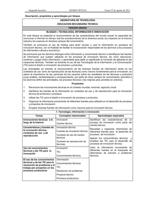 (Segunda Sección) DIARIO OFICIAL Lunes 22 de agosto de 2011
Descripción, propósitos y aprendizajes por bloque
ASIGNATURA DE TECNOLOGIA
EDUCACION SECUNDARIA TECNICA
TERCER GRADO
BLOQUE I. TECNOLOGIA, INFORMACION E INNOVACION
En este bloque se pretende el reconocimiento de las características del mundo actual: la capacidad de
comunicar e informar en tiempo real los acontecimientos de la dinámica social, los impactos en el entorno
natural y los avances en diversos campos del conocimiento.
También se promueve el uso de medios para tener acceso y usar la información en procesos de
innovación técnica, con la finalidad de facilitar la incorporación responsable de los alumnos a los procesos
de intercambio cultural y económico.
Se promueve que los alumnos distingan entre información y conocimiento técnico e identifiquen las fuentes
de información que pueden utilizarse en los procesos de innovación técnica; así como estructurar,
combinar y juzgar dicha información, y aprenderla para darle un significado al momento de aplicarla en las
creaciones técnicas. También se fomenta el uso de las Tecnologías de la Información y la Comunicación
(TIC) para el diseño e innovación de procesos y productos.
Las actividades se orientan al reconocimiento de las diversas fuentes de información (tanto en los
contextos de uso como de reproducción de las técnicas) como insumo fundamental para la innovación; se
valora la importancia de las opiniones de los usuarios sobre los resultados de las técnicas y productos
(cuyo análisis, reinterpretación y enriquecimiento, por parte de otros campos de conocimiento, permitirá a
los alumnos definir las actividades, los procesos técnicos o las mejoras para ponerlas en práctica).
Propósitos
1. Reconocer las innovaciones técnicas en el contexto mundial, nacional, regional y local.
2. Identificar las fuentes de la información en contextos de uso y de reproducción para la innovación
técnica de productos y procesos.
3. Utilizar las TIC para el diseño e innovación de procesos y productos.
4. Organizar la información proveniente de diferentes fuentes para utilizarla en el desarrollo de procesos
y proyectos de innovación.
5. Emplear diversas fuentes de información como insumos para la innovación técnica.
1. Tecnología, información e innovación
Temas Conceptos relacionados Aprendizajes esperados
Innovaciones técnicas a lo
largo de la historia
Innovación
Cambio técnico
Identifican las características de un
proceso de innovación como parte del
cambio técnico.
Recopilan y organizan información de
diferentes fuentes para el desarrollo de
procesos de innovación.
Aplican los conocimientos técnicos y
emplean las TIC para el desarrollo de
procesos de innovación técnica.
Usan la información proveniente de
diferentes fuentes en la búsqueda de
alternativas de solución a problemas
técnicos.
Características y fuentes de
la innovación técnica:
contextos de uso y de
reproducción
Innovación técnica
Fuentes de innovación técnica
Contexto de uso de medios
técnicos
Contexto de reproducción de
técnicas
Uso de conocimientos
técnicos y las TIC para la
innovación
Innovación
TIC
Conocimientos técnicos
El uso de los conocimientos
técnicos y de las TIC para la
resolución de problemas y el
trabajo por proyectos en los
procesos productivos
Información
Conocimientos técnicos
TIC
Resolución de problemas
Proyecto técnico
Procesos productivos
 
