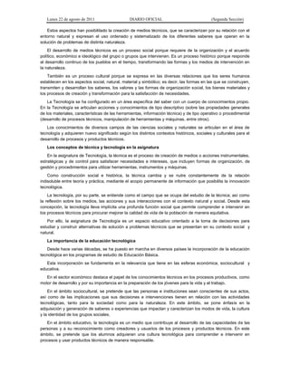 Lunes 22 de agosto de 2011 DIARIO OFICIAL (Segunda Sección)
Estos aspectos han posibilitado la creación de medios técnicos, que se caracterizan por su relación con el
entorno natural y expresan el uso ordenado y sistematizado de los diferentes saberes que operan en la
solución de problemas de distinta naturaleza.
El desarrollo de medios técnicos es un proceso social porque requiere de la organización y el acuerdo
político, económico e ideológico del grupo o grupos que intervienen. Es un proceso histórico porque responde
al desarrollo continuo de los pueblos en el tiempo, transformando las formas y los medios de intervención en
la naturaleza.
También es un proceso cultural porque se expresa en las diversas relaciones que los seres humanos
establecen en los aspectos social, natural, material y simbólico; es decir, las formas en las que se construyen,
transmiten y desarrollan los saberes, los valores y las formas de organización social, los bienes materiales y
los procesos de creación y transformación para la satisfacción de necesidades.
La Tecnología se ha configurado en un área específica del saber con un cuerpo de conocimientos propio.
En la Tecnología se articulan acciones y conocimientos de tipo descriptivo (sobre las propiedades generales
de los materiales, características de las herramientas, información técnica) y de tipo operativo o procedimental
(desarrollo de procesos técnicos, manipulación de herramientas y máquinas, entre otros).
Los conocimientos de diversos campos de las ciencias sociales y naturales se articulan en el área de
tecnología y adquieren nuevo significado según los distintos contextos históricos, sociales y culturales para el
desarrollo de procesos y productos técnicos.
Los conceptos de técnica y tecnología en la asignatura
En la asignatura de Tecnología, la técnica es el proceso de creación de medios o acciones instrumentales,
estratégicas y de control para satisfacer necesidades e intereses, que incluyen formas de organización, de
gestión y procedimientos para utilizar herramientas, instrumentos y máquinas.
Como construcción social e histórica, la técnica cambia y se nutre constantemente de la relación
indisoluble entre teoría y práctica, mediante el acopio permanente de información que posibilita la innovación
tecnológica.
La tecnología, por su parte, se entiende como el campo que se ocupa del estudio de la técnica; así como
la reflexión sobre los medios, las acciones y sus interacciones con el contexto natural y social. Desde esta
concepción, la tecnología lleva implícita una profunda función social que permite comprender e intervenir en
los procesos técnicos para procurar mejorar la calidad de vida de la población de manera equitativa.
Por ello, la asignatura de Tecnología es un espacio educativo orientado a la toma de decisiones para
estudiar y construir alternativas de solución a problemas técnicos que se presentan en su contexto social y
natural.
La importancia de la educación tecnológica
Desde hace varias décadas, se ha puesto en marcha en diversos países la incorporación de la educación
tecnológica en los programas de estudio de Educación Básica.
Esta incorporación se fundamenta en la relevancia que tiene en las esferas económica, sociocultural y
educativa.
En el sector económico destaca el papel de los conocimientos técnicos en los procesos productivos, como
motor de desarrollo y por su importancia en la preparación de los jóvenes para la vida y el trabajo.
En el ámbito sociocultural, se pretende que las personas e instituciones sean conscientes de sus actos,
así como de las implicaciones que sus decisiones e intervenciones tienen en relación con las actividades
tecnológicas, tanto para la sociedad como para la naturaleza. En este ámbito, se pone énfasis en la
adquisición y generación de saberes o experiencias que impactan y caracterizan los modos de vida, la cultura
y la identidad de los grupos sociales.
En el ámbito educativo, la tecnología es un medio que contribuye al desarrollo de las capacidades de las
personas y a su reconocimiento como creadores y usuarios de los procesos y productos técnicos. En este
ámbito, se pretende que los alumnos adquieran una cultura tecnológica para comprender e intervenir en
procesos y usar productos técnicos de manera responsable.
 