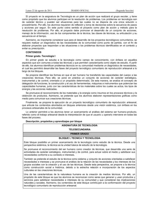 Lunes 22 de agosto de 2011 DIARIO OFICIAL (Segunda Sección)
El proyecto en la asignatura de Tecnología es un plan de acción que realizará el grupo escolar, y tiene
como propósito que los alumnos participen en la resolución de problemas. Los problemas en tecnología son
de carácter técnico y pueden ser situaciones para las cuales no se dispone de una única solución o
procedimiento. Por ello, los alumnos requieren de reflexión y toma de decisiones sobre la secuencia de pasos
y acciones por seguir. En este punto cobra sentido el proyecto como plan de acción y método para la
resolución de problemas. Por ello, el proyecto debe promover el desarrollo de un conjunto de acciones,
manejo de la información, uso de los componentes de la técnica, las clases de técnicas, su articulación y su
secuencia en el tiempo.
Asimismo, es importante considerar que para el desarrollo de los proyectos tecnológicos comunitarios, se
requiere realizar un diagnóstico de las necesidades de la comunidad como punto de partida, con el fin de
elaborar proyectos que respondan a las situaciones o los problemas técnicos identificados en el contexto y
evitar su prescripción.
CONTENIDOS
Primer grado. Tecnología I
En primer grado se estudia a la tecnología como campo de conocimiento, con énfasis en aquellos
aspectos que son comunes a todas las técnicas y que permiten caracterizarla como objeto de estudio. A partir
de ello, los alumnos identifican problemas técnicos en su comunidad mediante un diagnóstico de necesidades,
el cual les permitirá desarrollar las fases del proyecto tecnológico comunitario de reproducción artesanal a lo
largo de los bloques.
Se propone identificar las formas en que el ser humano ha transferido las capacidades del cuerpo a las
creaciones técnicas. Para ello, se pone en práctica un conjunto de acciones de carácter estratégico,
instrumental y de control, orientado a un propósito determinado. De esta manera, se analiza el concepto de
delegación de funciones, la construcción y el uso de herramientas, máquinas e instrumentos que potencian las
capacidades humanas, junto con las características de los materiales sobre los cuales se actúa, los tipos de
energía y las acciones realizadas.
Se promueve el reconocimiento de los materiales y la energía como insumos en los procesos técnicos y la
obtención de productos. Asimismo, se pretende que los alumnos elaboren representaciones gráficas como
medio para comunicar sus creaciones técnicas.
Finalmente, se propone la ejecución de un proyecto tecnológico comunitario de reproducción artesanal,
que articule los contenidos abordados en bloques anteriores desde una visión sistémica, con énfasis en los
procesos artesanales de la comunidad.
Lo anterior permitirá a los alumnos tener un acercamiento al análisis del sistema ser humano-producto,
referido como el trabajo artesanal desde la interpretación de que el usuario u operario interviene en todas las
fases del proceso.
Descripción, propósitos y aprendizajes por bloque
ASIGNATURA DE TECNOLOGIA
TELESECUNDARIA
PRIMER GRADO
BLOQUE I. TECNICA Y TECNOLOGIA
Este bloque posibilita un primer acercamiento de la tecnología como estudio de la técnica. Desde una
perspectiva sistémica, la técnica es la unidad básica de estudio de la tecnología.
Se promueve el reconocimiento del ser humano como creador de técnicas, que desarrolla una serie de
actividades de carácter estratégico, instrumental y de control, para actuar sobre el medio y satisfacer sus
necesidades conforme a su contexto e intereses.
También se pretende el estudio de la técnica como sistema y conjunto de acciones orientadas a satisfacer
necesidades e intereses y se promueve el análisis de la relación de las necesidades y los intereses de los
grupos sociales con la creación y el uso de las técnicas. Desde esta perspectiva, se propone a la técnica
como construcción social e histórica, debido a la estrecha relación e incorporación de los aspectos
culturales en las creaciones técnicas.
Una de las características de la naturaleza humana es la creación de medios técnicos. Por ello, un
propósito de este bloque es que los alumnos se reconozcan como seres que generan y usan productos y
servicios para satisfacer necesidades e intereses de su comunidad y que consideran las implicaciones
naturales y sociales. Asimismo, los contenidos de este bloque contribuyen a la conformación del proyecto
tecnológico comunitario de reproducción artesanal.
 