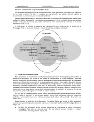 (Segunda Sección) DIARIO OFICIAL Lunes 22 de agosto de 2011
La visión sistémica en la asignatura de Tecnología
Los temas y problemas propios de la actividad tecnológica están relacionados con la vida y con el entorno
de los seres humanos. Por ello, es necesaria una aproximación que articule distintos aspectos y
conocimientos, es decir, se requiere de una visión sistémica.
La visión sistémica permite a los alumnos aproximarse a la comprensión e intervención de la realidad para
analizar los objetos técnicos y las interacciones que se establecen entre la innovación técnica, los aspectos
sociales y naturales, de manera que puedan intervenir de forma responsable e informada en el mundo
tecnológico actual y futuro.
A continuación se muestra un esquema que representa la visión sistémica para el estudio de la
Tecnología, donde se observa la interacción entre la técnica, la sociedad y la naturaleza.
1.3 Formación Tecnológica Básica
Para la definición de la Formación Tecnológica Básica se consideran diversas posturas. Por un lado, la
alfabetización tecnológica que se da en tres niveles: el primero refiere al usuario inteligente, donde los
alumnos comprenden las herramientas, conocen la lógica de su funcionamiento y desarrollan las habilidades
para su uso; el segundo, denominado de las personas lúcidas, críticas y responsables, donde los alumnos
comprenden las lógicas del desarrollo, la extensión de las nuevas tecnologías y la articulación de los factores
económicos y sociales con los técnicos como motor de la innovación; el tercero, denominado creativo eficaz,
donde los alumnos realizan proyectos técnicos, organizan la producción de bienes y servicios, diseñan y crean
objetos técnicos, y desarrollan un pensamiento convergente para la resolución de problemas de manera
convencional, así como divergente para hacerlo de manera creativa.
Por otro lado, la cultura tecnológica permite que los alumnos desarrollen hábitos de pensamiento racional,
dominen reglas de operación de las técnicas, respeten valores, tanto intrínsecos (eficiencia, eficacia de
productos y procesos técnicos) como extrínsecos (propios de la cultura y la sociedad) y desarrollen una
actitud crítica.
Estos aspectos se concretan en la Formación Tecnológica Básica que orienta y define propósitos,
competencias y aprendizajes esperados de la asignatura de Tecnología. La Formación Tecnológica Básica se
integra por:
 El saber, que se expresa en las diversas alternativas de los procesos de diseño e innovación
tecnológica. Para ello, los alumnos parten de sus saberes previos, movilizan y articulan
conocimientos técnicos y de otras asignaturas.
 