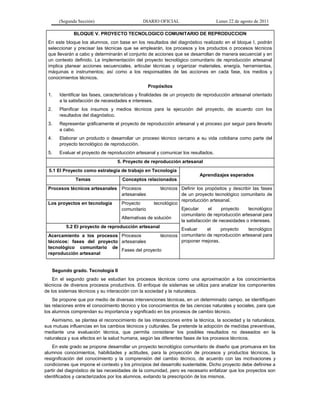(Segunda Sección) DIARIO OFICIAL Lunes 22 de agosto de 2011
BLOQUE V. PROYECTO TECNOLOGICO COMUNITARIO DE REPRODUCCION
En este bloque los alumnos, con base en los resultados del diagnóstico realizado en el bloque I, podrán
seleccionar y precisar las técnicas que se emplearán, los procesos y los productos o procesos técnicos
que llevarán a cabo y determinarán el conjunto de acciones que se desarrollan de manera secuencial y en
un contexto definido. La implementación del proyecto tecnológico comunitario de reproducción artesanal
implica planear acciones secuenciales, articular técnicas y organizar materiales, energía, herramientas,
máquinas e instrumentos; así como a los responsables de las acciones en cada fase, los medios y
conocimientos técnicos.
Propósitos
1. Identificar las fases, características y finalidades de un proyecto de reproducción artesanal orientado
a la satisfacción de necesidades e intereses.
2. Planificar los insumos y medios técnicos para la ejecución del proyecto, de acuerdo con los
resultados del diagnóstico.
3. Representar gráficamente el proyecto de reproducción artesanal y el proceso por seguir para llevarlo
a cabo.
4. Elaborar un producto o desarrollar un proceso técnico cercano a su vida cotidiana como parte del
proyecto tecnológico de reproducción.
5. Evaluar el proyecto de reproducción artesanal y comunicar los resultados.
5. Proyecto de reproducción artesanal
5.1 El Proyecto como estrategia de trabajo en Tecnología
Aprendizajes esperados
Temas Conceptos relacionados
Procesos técnicos artesanales Procesos técnicos
artesanales
Definir los propósitos y describir las fases
de un proyecto tecnológico comunitario de
reproducción artesanal.
Ejecutar el proyecto tecnológico
comunitario de reproducción artesanal para
la satisfacción de necesidades o intereses.
Evaluar el proyecto tecnológico
comunitario de reproducción artesanal para
proponer mejoras.
Los proyectos en tecnología Proyecto tecnológico
comunitario
Alternativas de solución
5.2 El proyecto de reproducción artesanal
Acercamiento a los procesos
técnicos: fases del proyecto
tecnológico comunitario de
reproducción artesanal
Procesos técnicos
artesanales
Fases del proyecto
Segundo grado. Tecnología II
En el segundo grado se estudian los procesos técnicos como una aproximación a los conocimientos
técnicos de diversos procesos productivos. El enfoque de sistemas se utiliza para analizar los componentes
de los sistemas técnicos y su interacción con la sociedad y la naturaleza.
Se propone que por medio de diversas intervenciones técnicas, en un determinado campo, se identifiquen
las relaciones entre el conocimiento técnico y los conocimientos de las ciencias naturales y sociales, para que
los alumnos comprendan su importancia y significado en los procesos de cambio técnico.
Asimismo, se plantea el reconocimiento de las interacciones entre la técnica, la sociedad y la naturaleza,
sus mutuas influencias en los cambios técnicos y culturales. Se pretende la adopción de medidas preventivas,
mediante una evaluación técnica, que permita considerar los posibles resultados no deseados en la
naturaleza y sus efectos en la salud humana, según las diferentes fases de los procesos técnicos.
En este grado se propone desarrollar un proyecto tecnológico comunitario de diseño que promueva en los
alumnos conocimientos, habilidades y actitudes, para la proyección de procesos y productos técnicos, la
resignificación del conocimiento y la comprensión del cambio técnico, de acuerdo con las motivaciones y
condiciones que impone el contexto y los principios del desarrollo sustentable. Dicho proyecto debe definirse a
partir del diagnóstico de las necesidades de la comunidad, pero es necesario enfatizar que los proyectos son
identificados y caracterizados por los alumnos, evitando la prescripción de los mismos.
 