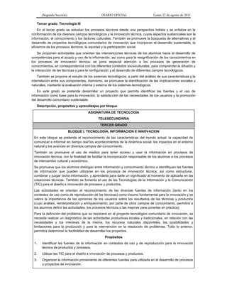(Segunda Sección) DIARIO OFICIAL Lunes 22 de agosto de 2011
Tercer grado. Tecnología III
En el tercer grado se estudian los procesos técnicos desde una perspectiva holista y se enfatiza en la
conformación de los diversos campos tecnológicos y la innovación técnica, cuyos aspectos sustanciales son la
información, el conocimiento y los factores culturales. También se promueve la búsqueda de alternativas y el
desarrollo de proyectos tecnológicos comunitarios de innovación que incorporan el desarrollo sustentable, la
eficiencia de los procesos técnicos, la equidad y la participación social.
Se proponen actividades que orientan las intervenciones técnicas de los alumnos hacia el desarrollo de
competencias para el acopio y uso de la información, así como para la resignificación de los conocimientos en
los procesos de innovación técnica; se pone especial atención a los procesos de generación de
conocimientos, en correspondencia con los diferentes contextos socioculturales, para comprender la difusión y
la interacción de las técnicas y para la configuración y el desarrollo de diferentes campos tecnológicos.
También se propone el estudio de los sistemas tecnológicos, a partir del análisis de sus características y la
interrelación entre sus componentes. Asimismo, se promueve la identificación de las implicaciones sociales y
naturales, mediante la evaluación interna y externa de los sistemas tecnológicos.
En este grado se pretende desarrollar un proyecto que permita identificar las fuentes y el uso de
información como base para la innovación, la satisfacción de las necesidades de los usuarios y la promoción
del desarrollo comunitario sustentable.
Descripción, propósitos y aprendizajes por bloque
ASIGNATURA DE TECNOLOGIA
TELESECUNDARIA
TERCER GRADO
BLOQUE I. TECNOLOGIA, INFORMACION E INNOVACION
En este bloque se pretende el reconocimiento de las características del mundo actual: la capacidad de
comunicar e informar en tiempo real los acontecimientos de la dinámica social, los impactos en el entorno
natural y los avances en diversos campos del conocimiento.
También se promueve el uso de medios para tener acceso y usar la información en procesos de
innovación técnica, con la finalidad de facilitar la incorporación responsable de los alumnos a los procesos
de intercambio cultural y económico.
Se promueve que los alumnos distingan entre información y conocimiento técnico e identifiquen las fuentes
de información que pueden utilizarse en los procesos de innovación técnica; así como estructurar,
combinar y juzgar dicha información, y aprenderla para darle un significado al momento de aplicarla en las
creaciones técnicas. También se fomenta el uso de las Tecnologías de la Información y la Comunicación
(TIC) para el diseño e innovación de procesos y productos.
Las actividades se orientan al reconocimiento de las diversas fuentes de información (tanto en los
contextos de uso como de reproducción de las técnicas) como insumo fundamental para la innovación y se
valora la importancia de las opiniones de los usuarios sobre los resultados de las técnicas y productos
(cuyo análisis, reinterpretación y enriquecimiento, por parte de otros campos de conocimiento, permitirá a
los alumnos definir las actividades, los procesos técnicos o las mejoras para ponerlas en práctica).
Para la definición del problema que se resolverá en el proyecto tecnológico comunitario de innovación, se
necesita realizar un diagnóstico de las actividades productivas locales y tradicionales, en relación con las
necesidades y los intereses de la misma, los recursos naturales disponibles, las posibilidades y
limitaciones para la producción y para la intervención en la resolución de problemas. Todo lo anterior,
permitirá determinar la factibilidad de desarrollar los proyectos.
Propósitos
1. Identificar las fuentes de la información en contextos de uso y de reproducción para la innovación
técnica de productos y procesos.
2. Utilizar las TIC para el diseño e innovación de procesos y productos.
3. Organizar la información proveniente de diferentes fuentes para utilizarla en el desarrollo de procesos
y proyectos de innovación.
 