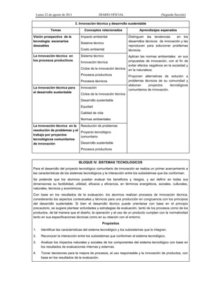 Lunes 22 de agosto de 2011 DIARIO OFICIAL (Segunda Sección)
3. Innovación técnica y desarrollo sustentable
Temas Conceptos relacionados Aprendizajes esperados
Visión prospectiva de la
tecnología: escenarios
deseables
Impacto ambiental
Sistema técnico
Costo ambiental
Distinguen las tendencias en los
desarrollos técnicos de innovación y las
reproducen para solucionar problemas
técnicos.
Aplican las normas ambientales en sus
propuestas de innovación, con el fin de
evitar efectos negativos en la sociedad y
en la naturaleza.
Proponen alternativas de solución a
problemas técnicos de su comunidad y
elaboran proyectos tecnológicos
comunitarios de innovación.
La innovación técnica en
los procesos productivos
Sistema técnico
Innovación técnica
Ciclos de la innovación técnica
Procesos productivos
Procesos técnicos
La innovación técnica para
el desarrollo sustentable
Innovación
Ciclos de la innovación técnica
Desarrollo sustentable
Equidad
Calidad de vida
Normas ambientales
La innovación técnica en la
resolución de problemas y el
trabajo por proyectos
tecnológicos comunitarios
de innovación
Resolución de problemas
Proyecto tecnológico
comunitario
Desarrollo sustentable
Procesos productivos
BLOQUE IV. SISTEMAS TECNOLOGICOS
Para el desarrollo del proyecto tecnológico comunitario de innovación se realiza un primer acercamiento a
las características de los sistemas tecnológicos y la interacción entre los subsistemas que los conforman.
Se pretende que los alumnos puedan evaluar los beneficios y riesgos, y así definir en todas sus
dimensiones su factibilidad, utilidad, eficacia y eficiencia, en términos energéticos, sociales, culturales,
naturales, técnicos y económicos.
Con base en los resultados de la evaluación, los alumnos realizan procesos de innovación técnica,
considerando los aspectos contextuales y técnicos para una producción en congruencia con los principios
del desarrollo sustentable. Si bien el desarrollo técnico puede orientarse con base en el principio
precautorio, se sugiere plantear actividades y estrategias de evaluación, tanto de los procesos como de los
productos, de tal manera que el diseño, la operación y el uso de un producto cumplan con la normatividad
tanto en sus especificaciones técnicas como en su relación con el entorno.
Propósitos
1. Identificar las características del sistema tecnológico y los subsistemas que lo integran.
2. Reconocer la interacción entre los subsistemas que conforman el sistema tecnológico.
3. Analizar los impactos naturales y sociales de los componentes del sistema tecnológico con base en
los resultados de evaluaciones internas y externas.
4. Tomar decisiones para la mejora de procesos, el uso responsable y la innovación de productos, con
base en los resultados de la evaluación.
 