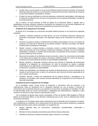 Lunes 22 de agosto de 2011 DIARIO OFICIAL (Segunda Sección)
 El saber hacer, que se expresa en el uso de los métodos propios del campo de estudio, el manejo de
diferentes clases de técnicas y la conformación de sistemas técnicos para el desarrollo de proyectos
que permitan satisfacer necesidades e intereses.
 El saber ser, que se manifiesta en la toma de decisiones e intervención responsable e informada para
la mejora de la calidad de vida; así como en la prevención de los impactos ambientales y sociales de
los procesos técnicos.
Con lo anterior, se busca alcanzar el Perfil de Egreso de la Educación Básica y agregar valor y
posibilidades al proceso educativo mediante la articulación de contenidos con las diversas asignaturas del
Mapa curricular en la formación integral de los estudiantes de la educación secundaria.
Propósitos de la asignatura de Tecnología
El estudio de la Tecnología en la educación secundaria deberá promover en los alumnos los siguientes
propósitos:
1. Identificar y delimitar problemas de índole técnico, con el fin de plantear soluciones creativas que
respondan a situaciones imprevistas y así desarrollar mejoras en las condiciones de vida actual y
futura.
2. Promover la puesta en práctica y fortalecimiento de hábitos responsables en el uso y la creación de
productos, por medio de la valoración de sus efectos sociales y naturales, para lograr una relación
armónica entre la sociedad y la naturaleza.
3. Diseñar, construir y evaluar procesos y productos; conocer y emplear herramientas y máquinas
según sus funciones; así como manipular y transformar materiales y energía, con el fin de satisfacer
necesidades e intereses. Lo anterior será la base para la comprensión de los procesos y productos
técnicos creados por el ser humano.
4. Reconocer los aportes de los diferentes campos de estudio y valorar los conocimientos tradicionales
como medios para la mejora de procesos y productos, mediante la puesta en marcha de acciones y
la selección de conocimientos de acuerdo con las finalidades establecidas.
5. Planear, gestionar y desarrollar proyectos técnicos que permitan el desarrollo del pensamiento
divergente y la integración de conocimientos; así como la promoción de valores y actitudes
relacionadas con la colaboración, la convivencia, el respeto, la curiosidad, la iniciativa, la creatividad,
la autonomía, la equidad y la responsabilidad.
6. Analizar las necesidades y los intereses que impulsan el desarrollo técnico y tomar conciencia de su
impacto en las formas de vida, la cultura y la producción, para intervenir de forma responsable en el
uso y creación de productos.
7. Identificar, describir y evaluar las implicaciones de los sistemas técnicos y tecnológicos en la
sociedad y la naturaleza, para proponer diversas alternativas en congruencia con los principios del
desarrollo sustentable.
Competencias para la asignatura de Tecnología
En la actualidad, existen nuevas formas de interacción e intercambio entre las personas y las
organizaciones. Estas se caracterizan por la vertiginosa velocidad con que se genera y comunica el
conocimiento, las innovaciones técnicas y sus impactos en la economía, la sociedad y la naturaleza. Por ello,
es imprescindible contar con nuevos conocimientos y habilidades para desempeñarse y adaptarse a estos
cambios y así afrontar de mejor manera la vida personal y social.
Con el propósito de atender estas nuevas necesidades, el Plan de Estudios 2006 establece el Perfil de
Egreso de la Educación Básica, el cual describe competencias para la vida, como un referente para orientar
los procesos educativos.
La asignatura de Tecnología retoma estas orientaciones para el desarrollo de los programas de estudio.
Las competencias se consideran como intervenciones de los alumnos para afrontar situaciones y problemas
del contexto personal, social, natural y tecnológico; se caracterizan por:
 Integrar diferentes tipos de conocimiento: disciplinares, procedimentales, actitudinales y
experienciales.
 Movilizar de forma articulada conocimientos para afrontar diversas situaciones.
 Posibilitar la activación de saberes relevantes según la situación y el contexto.
 
