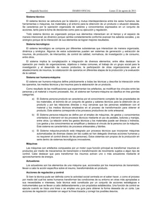 (Segunda Sección) DIARIO OFICIAL Lunes 22 de agosto de 2011
Sistema técnico
El sistema técnico se estructura por la relación y mutua interdependencia entre los seres humanos, las
herramientas o máquinas, los materiales y el entorno para la obtención de un producto o situación deseada.
Se caracteriza por la operación organizada de saberes y conocimientos expresados en un conjunto de
acciones, tanto para la toma de decisiones como para su ejecución y regulación.
Todo sistema técnico es organizado porque sus elementos interactúan en el tiempo y el espacio de
manera intencional; es dinámico porque cambia constantemente conforme avanzan los saberes sociales, y es
sinérgico porque de la interacción de sus elementos se logran mejores resultados.
Sistema tecnológico
El sistema tecnológico se compone por diferentes subsistemas que interactúan de manera organizada,
dinámica y sinérgica. Algunos de estos subsistemas pueden ser sistemas de generación y extracción de
insumos, de producción, de intercambio, de control de calidad, normativos, de investigación y de consumo,
entre otros.
El sistema implica la complejización e integración de diversos elementos; entre ellos destacan: la
operación por medio de organizaciones, objetivos o metas comunes, el trabajo de un grupo social para la
investigación y el desarrollo de nuevos productos, la participación de otras organizaciones para el
abastecimiento de insumos, la colaboración de operarios en diferentes etapas de la producción y la evaluación
de la calidad.
Sistema ser humano-máquina
El sistema ser humano-máquina define prácticamente a todas las técnicas y describe la interacción entre
los operarios, los medios técnicos y los insumos para la elaboración de un producto.
Como resultado de las modificaciones que experimentan los artefactos, se modifican los vínculos entre las
personas y el material o insumo procesado. Así, el sistema ser humano-máquina se clasifica en tres grandes
categorías:
a) El Sistema persona-producto se caracteriza por el conocimiento completo de las propiedades de
los materiales, el dominio de un conjunto de gestos y saberes técnicos para la obtención de un
producto y por las relaciones directas o muy cercanas que las personas establecen con el
material y los medios técnicos empleados en el proceso de transformación para obtener el
producto. Este sistema corresponde a los procesos productivos de corte artesanal.
b) El Sistema persona-máquina se define por el empleo de máquinas, de gestos y conocimientos
orientados a intervenir en los procesos técnicos mediante el uso de pedales, botones y manijas,
entre otros. La relación entre los gestos técnicos y los materiales puede ser directa o indirecta.
Los gestos y los conocimientos se simplifican y destaca el vínculo de la persona con la máquina.
Este sistema es característico de procesos artesanales y fabriles.
c) El Sistema máquina-producto está integrado por procesos técnicos que incorporan máquinas
automatizadas de diversas clases (en las cuales se han delegado diversas acciones humanas y
no requieren el control directo de las personas). Estos sistemas son propios de la producción en
serie dentro de sistemas tecnológicos innovadores.
Máquinas
Las máquinas son artefactos compuestos por un motor cuya función principal es transformar insumos en
productos por medio de mecanismos de transmisión o transformación de movimiento sujetos a algún tipo de
control. Cabe destacar que para transformar los insumos activan uno o más actuadores mediante el
aprovechamiento de energía.
Actuadores
Los actuadores son los elementos de una máquina que, accionados por los mecanismos de transmisión,
llevan a cabo la acción específica sobre el insumo, transformándolo en producto.
Acciones de regulación y control
Si bien la técnica pude ser definida como la actividad social centrada en el saber hacer, o como el proceso
por medio del cual los seres humanos transforman las condiciones de su entorno en otras más apropiadas a
sus necesidades e intereses, toda técnica está constituida por un conjunto de acciones estratégicas e
instrumentales que se llevan a cabo deliberadamente y con propósitos establecidos. Una función de control se
ejecuta cuando se traza una línea o se emplea una guía para obtener la forma deseada de un corte. Las
acciones de regulación consisten en seguir la línea trazada y corregir los posibles desvíos.
 