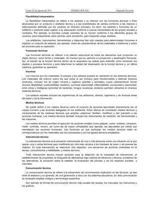 Lunes 22 de agosto de 2011 DIARIO OFICIAL (Segunda Sección)
Flexibilidad interpretativa
La flexibilidad interpretativa se refiere a los saberes y su relación con las funciones técnicas o fines
alcanzados por un producto o artefacto técnico y a las posibilidades de cambio conforme a las mejoras o
adecuaciones definidas por los usuarios en diversos procesos. Es decir, los saberes y funciones de un
artefacto o producto están sujetos a su adecuación conforme a nuevas necesidades de los grupos sociales y
contextos. Por ejemplo, la bicicleta cumple variantes de su función conforme a los diferentes grupos de
usuarios: para trasportarse, para carreras, para recreación, para trasportar carga, etcétera.
Los artefactos, instrumentos, herramientas y máquinas han sido creados para determinadas funciones e
implican un conjunto de saberes; por ejemplo, sobre las características de los materiales a trasformar y sobre
las acciones para su operación.
Funciones técnicas
Las funciones técnicas se refieren a la relación estructural de todos los elementos que componen un
objeto técnico, como forma y materiales, de manera que se optimice su proyección y desempeño funcional.
Así, el estudio de la función técnica dentro de la asignatura se realiza para entender cómo funcionan los
objetos o procesos técnicos y para determinar la calidad del desempeño de la función técnica y, en última
instancia, garantizar su operación.
Insumos
Los insumos son los materiales, la energía y los saberes puestos en operación en los sistemas técnicos.
Los materiales del entorno sobre los que actúa el ser humano para transformarlos y elaborar diversos
productos, incluyen los de origen mineral y orgánico (plantas y animales), cuyas características físicas
(dureza, flexibilidad, conductibilidad, etcétera), químicas (reactividad, inflamabilidad, corrosividad y reactividad,
entre otros) y biológicas (actividad de bacterias, hongos, levaduras, etcétera) permiten utilizarlos en diversos
sistemas técnicos.
Los saberes sociales incluyen las experiencias de los artesanos, obreros, ingenieros y de diversas áreas
del saber y de la información.
Medios técnicos
Se puede definir a los medios técnicos como el conjunto de acciones ejecutadas directamente por el
cuerpo humano y las acciones delegadas en los artefactos. Estos últimos se consideran medios técnicos y
componentes de los sistemas técnicos que amplían, potencian, facilitan, modifican y dan precisión a las
acciones humanas. Los medios técnicos también incluyen los instrumentos de medición, las herramientas y
las máquinas.
Los medios técnicos permiten la ejecución de acciones simples (como golpear, cortar, moldear, comparar,
medir, controlar, mover), así como las de mayor complejidad (por ejemplo, las ejecutadas por robots que
reemplazan las acciones humanas). Las funciones en que participan los medios técnicos están en
correspondencia con los materiales que son procesados y con los gestos técnicos empleados.
Intervención técnica
La intervención técnica es la actuación intencionada de una o más personas sobre una situación en la que
operan una o varias técnicas para modificarla por otra más cercana a los intereses de quien o de quienes las
realizan. En toda intervención se relacionan tres aspectos: una secuencia de acciones ordenadas en el
tiempo, conocimientos y habilidades, y medios técnicos.
Toda intervención técnica incluye acciones para la detección de la necesidad de intervención, el
establecimiento de propósitos, la búsqueda de alternativas bajo criterios de eficiencia y eficacia, el balance de
las alternativas, la actuación sobre la realidad, la evaluación del proceso y de los impactos sociales y
naturales.
Comunicación técnica
La comunicación técnica se refiere a la transmisión de conocimientos implicados en las técnicas, ya sea
entre el artesano y su aprendiz, de una generación a otra o en los sistemas educativos. En esta comunicación
es necesario emplear códigos y terminología específica.
Son ejemplo de formas de comunicación técnica más usuales las recetas, los manuales, los instructivos y
los gráficos.
 