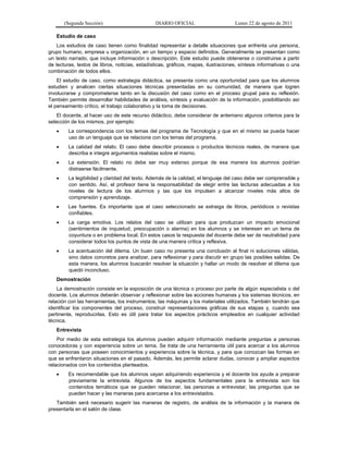(Segunda Sección) DIARIO OFICIAL Lunes 22 de agosto de 2011
Estudio de caso
Los estudios de caso tienen como finalidad representar a detalle situaciones que enfrenta una persona,
grupo humano, empresa u organización, en un tiempo y espacio definidos. Generalmente se presentan como
un texto narrado, que incluye información o descripción. Este estudio puede obtenerse o construirse a partir
de lecturas, textos de libros, noticias, estadísticas, gráficos, mapas, ilustraciones, síntesis informativas o una
combinación de todos ellos.
El estudio de caso, como estrategia didáctica, se presenta como una oportunidad para que los alumnos
estudien y analicen ciertas situaciones técnicas presentadas en su comunidad, de manera que logren
involucrarse y comprometerse tanto en la discusión del caso como en el proceso grupal para su reflexión.
También permite desarrollar habilidades de análisis, síntesis y evaluación de la información, posibilitando así
el pensamiento crítico, el trabajo colaborativo y la toma de decisiones.
El docente, al hacer uso de este recurso didáctico, debe considerar de antemano algunos criterios para la
selección de los mismos, por ejemplo:
 La correspondencia con los temas del programa de Tecnología y que en el mismo se pueda hacer
uso de un lenguaje que se relacione con los temas del programa.
 La calidad del relato. El caso debe describir procesos o productos técnicos reales, de manera que
describa e integre argumentos realistas sobre el mismo.
 La extensión. El relato no debe ser muy extenso porque de esa manera los alumnos podrían
distraerse fácilmente.
 La legibilidad y claridad del texto. Además de la calidad, el lenguaje del caso debe ser comprensible y
con sentido. Así, el profesor tiene la responsabilidad de elegir entre las lecturas adecuadas a los
niveles de lectura de los alumnos y las que los impulsen a alcanzar niveles más altos de
comprensión y aprendizaje.
 Las fuentes. Es importante que el caso seleccionado se extraiga de libros, periódicos o revistas
confiables.
 La carga emotiva. Los relatos del caso se utilizan para que produzcan un impacto emocional
(sentimientos de inquietud, preocupación o alarma) en los alumnos y se interesen en un tema de
coyuntura o en problema local. En estos casos la respuesta del docente debe ser de neutralidad para
considerar todos los puntos de vista de una manera crítica y reflexiva.
 La acentuación del dilema. Un buen caso no presenta una conclusión al final ni soluciones válidas,
sino datos concretos para analizar, para reflexionar y para discutir en grupo las posibles salidas. De
esta manera, los alumnos buscarán resolver la situación y hallar un modo de resolver el dilema que
quedó inconcluso.
Demostración
La demostración consiste en la exposición de una técnica o proceso por parte de algún especialista o del
docente. Los alumnos deberán observar y reflexionar sobre las acciones humanas y los sistemas técnicos, en
relación con las herramientas, los instrumentos, las máquinas y los materiales utilizados. También tendrán que
identificar los componentes del proceso, construir representaciones gráficas de sus etapas y, cuando sea
pertinente, reproducirlas. Esto es útil para tratar los aspectos prácticos empleados en cualquier actividad
técnica.
Entrevista
Por medio de esta estrategia los alumnos pueden adquirir información mediante preguntas a personas
conocedoras y con experiencia sobre un tema. Se trata de una herramienta útil para acercar a los alumnos
con personas que poseen conocimientos y experiencia sobre la técnica, y para que conozcan las formas en
que se enfrentaron situaciones en el pasado. Además, les permite aclarar dudas, conocer y ampliar aspectos
relacionados con los contenidos planteados.
 Es recomendable que los alumnos vayan adquiriendo experiencia y el docente los ayude a preparar
previamente la entrevista. Algunos de los aspectos fundamentales para la entrevista son los
contenidos temáticos que se pueden relacionar, las personas a entrevistar, las preguntas que se
pueden hacer y las maneras para acercarse a los entrevistados.
También será necesario sugerir las maneras de registro, de análisis de la información y la manera de
presentarla en el salón de clase.
 