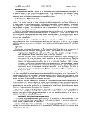 Lunes 22 de agosto de 2011 DIARIO OFICIAL (Segunda Sección)
Análisis relacional
El análisis relacional se refiere al estudio de las condiciones contextuales de elaboración y desempeño de
un producto técnico, ya sea para optimizar su eficiencia o evitar posibles daños a la naturaleza y a las
personas. La realización de este tipo de análisis contribuye a la formación de la cultura tecnológica para la
prevención de los impactos no deseados en la naturaleza y la sociedad.
Análisis sistémico del cambio técnico
Un aspecto fundamental a considerar en el análisis de productos es el hecho de que los objetos técnicos
siempre o casi siempre parten de un objeto existente o de un antecedente técnico. Por ello, la investigación de
un producto tiene en cuenta una perspectiva histórica que considere los contextos sociales y ambientales.
Para comprender el cambio técnico es fundamental considerar las funciones que se conservan, las funciones
que se delegan o cambian y, en consecuencia, sus procesos de mejora. A este proceso lo denominamos
“análisis sistémico del cambio técnico”.
Muchos de los productos persisten en el tiempo casi sin cambios, posiblemente por su aceptación social
relacionada con la eficacia y la eficiencia en las condiciones de reproducción y uso del producto. Otros, por el
contrario, presentan diversos cambios, a tal grado que sus antecedentes ya no son reconocidos como tales. El
teléfono celular, por ejemplo, ha sido un cambio respecto a los primeros teléfonos fijos, y las funciones
asociadas a él son diferentes.
Es importante destacar que el análisis del ciclo que ha cumplido un producto en un contexto social y
tiempo determinados arroja información respecto a las funciones que cumplía, la relación con los usuarios,
sus hábitos, valores, sus formas de organización, las necesidades satisfechas y su impacto en la naturaleza,
entre otros.
El proyecto
El trabajo por proyectos en la asignatura de Tecnología permite el desarrollo de las competencias de
intervención, resolución de problemas, diseño y gestión, debido a que a partir de ellos los alumnos:
 Integran de manera equilibrada el saber, el saber hacer y el saber ser, dado que exigen la reflexión
sobre la acción técnica y sus interacciones con la sociedad y la naturaleza.
 Solucionan problemas técnicos por medio de propuestas que articulan los campos tecnológicos y los
conocimientos de otras asignaturas. Toman decisiones e intervienen técnicamente diseñando
alternativas de solución. Elaboran un plan de acciones y medios necesarios para la producción de un
producto o la generación de un servicio, con el fin de coordinarlo y llevarlo a cabo; Se sienten
motivados a cambiar situaciones de su vida cotidiana para satisfacer sus necesidades e intereses,
considerando las diversas alternativas que brinda la técnica para lograrlo y ejecutar alguna de ellas.
Desarrollan el sentido de cooperación, del trabajo colaborativo y de la negociación. Por último, se
valoran como ser creativo y capaz de autorregularse, e identifican sus logros y limitaciones a través
de la autoevaluación.
El desarrollo de proyectos toma en cuenta el marco pedagógico propuesto en la asignatura de Tecnología.
Este marco considera el trabajo por campos tecnológicos, definidos como espacios en los que convergen y se
articula una serie de técnicas orientadas al logro de un propósito común. De esta manera se pretende que el
docente pueda trabajarlos a lo largo del ciclo escolar, considerando las orientaciones generales que se han
definido como parte de la propuesta curricular de la asignatura.
Es necesario tener en cuenta que la propuesta de campos tecnológicos integra una descripción de
competencias generales que corresponden al logro de aprendizajes esperados. Los aprendizajes esperados
son descripciones particulares sobre lo que los alumnos deben aprender por campo tecnológico. El docente
deberá garantizar que durante el desarrollo de cada fase de los proyectos, las actividades tengan relación
directa con el logro de los aprendizajes esperados propuestos.
Las fases para realizar un proyecto pueden variar según su complejidad, el campo tecnológico, los
propósitos y los aprendizajes esperados. Sin embargo, se proponen algunas fases a considerar en el
entendido de que no son estrictamente secuenciales, ya que una puede retroalimentar a las demás en
diferentes momentos del desarrollo del proyecto.
 Identificación y delimitación del tema o problema
Todo proyecto técnico está relacionado con la satisfacción de necesidades sociales o individuales. En este
sentido, es fundamental que el alumno identifique los problemas o ideas a partir de sus propias experiencias y
saberes previos, y que los exprese de manera clara.
Esta fase permite el desarrollo de habilidades en los alumnos para percibir los sucesos de su entorno, no
sólo de lo cercano y cotidiano, sino incluso de los acontecimientos del contexto nacional y mundial que tienen
implicaciones en sus vidas.
 