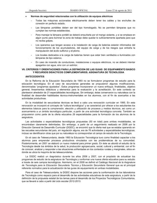 (Segunda Sección) DIARIO OFICIAL Lunes 22 de agosto de 2011
 Normas de seguridad relacionadas con la utilización de equipos eléctricos
- Todas las máquinas accionadas eléctricamente deben tener los cables y los enchufes de
conexión en perfecto estado.
- Las lámparas portátiles deben ser del tipo homologado. No se permiten lámparas que no
cumplan las normas establecidas.
- Para manejar la lámpara portátil se deberá empuñarla por el mango aislante, y si se emplaza en
algún punto para iluminar la zona de trabajo debe quedar lo suficientemente apartada para que
no reciba golpes.
- Los operarios que tengan acceso a la instalación de carga de baterías estarán informados del
funcionamiento de los acumuladores, del equipo de carga y de los riesgos que entraña la
manipulación del ácido sulfúrico y el plomo.
- Los locales dedicados a la carga de baterías tienen que estar bien ventilados e iluminados con
lámparas de tipo estanco.
- En caso de incendio de conductores, instalaciones o equipos eléctricos, no se deberá intentar
apagarlos con agua, sino con un extintor.
VII. CRITERIOS Y ORIENTACIONES PARA LA DEFINICION DE LAS GUIAS DE EQUIPAMIENTO BASICO
Y RECURSOS DIDACTICOS COMPLEMENTARIOS. ASIGNATURA DE TECNOLOGIA
ANTECEDENTES
En la Reforma de la Educación Secundaria de 1993 no se formularon programas de estudio para la
educación tecnológica. En el caso de secundarias generales se propusieron algunas modificaciones,
denominadas “programas ajustados”. Estos programas incorporaron un nuevo enfoque, finalidades, objetivo
general, lineamientos didácticos y elementos para la evaluación y la acreditación. En este contexto se
plantearon alrededor de 21 especialidades tecnológicas. Sin embargo, éstas conservaron su naturaleza con la
finalidad de desarrollar habilidades técnico-instrumentales en los alumnos, con el fin de acercarlos a las
actividades productivas.
En la modalidad de secundarias técnicas se llevó a cabo una renovación curricular en 1995. En esta
renovación se incorporó el concepto de “cultura tecnológica” y se caracterizó por ofrecer a los estudiantes los
elementos básicos para la comprensión, elección y utilización de procesos y medios técnicos, así como un
acercamiento a un ámbito tecnológico particular, a partir de una actividad tecnológica concreta. También se
propusieron como parte de la oferta educativa 29 especialidades para la formación de los alumnos de la
asignatura.
Las actividades o especialidades tecnológicas propuestas (50 en total) para ambas modalidades, se
encontraban claramente delimitadas. Sin embargo, a partir de un seguimiento realizado en 2006 por la
Dirección General de Desarrollo Curricular (DGDC), se encontró que la oferta real que se estaba operando en
las escuelas secundarias del país, sin regulación alguna, era de 76 actividades y especialidades tecnológicas;
incluso se identificaron otras que por su naturaleza no correspondían al campo de estudio de la Tecnología.
En el caso de Telesecundaria, desde 1993 la Educación Tecnológica tuvo como finalidad capacitar a los
alumnos para emprender procesos productivos vinculados con las problemáticas de su comunidad.
Posteriormente, en 2001 se elaboró un nuevo material para primer grado. En éste se abordó el estudio de la
Tecnología desde los ámbitos de la salud, la producción agropecuaria, social, cultural y ambiental, con el fin
de conocer, analizar y responder a las situaciones enfrentadas en los contextos rurales y marginales, sitios en
donde se ubica la mayoría de las telesecundarias.
La DGDC realizó un diagnóstico durante los años 2006 y 2007, con el propósito de actualizar los
programas de estudio de la asignatura de Tecnología y conformar una nueva oferta educativa para su estudio
a través de seis campos tecnológicos. Asimismo, en el 2009 se definió el Catálogo Nacional de la Asignatura
de Tecnología para la Educación Secundaria Técnica y Educación Secundaria General que es el principal
referente normativo para la actualización de las guías de equipamiento en ambas modalidades.
Para el caso de Telesecundaria, la DGDC dispone las acciones para la conformación de los laboratorios
de Tecnología como espacio para el desarrollo de las actividades educativas de esta asignatura, a partir de la
definición de la propuesta estatal de los temas para el desarrollo de los Proyectos Tecnológicos Comunitarios,
que se llevará a cabo a partir del ciclo escolar 2012-2013.
 