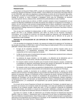 Lunes 22 de agosto de 2011 DIARIO OFICIAL (Segunda Sección)
PRESENTACION
La Secretaría de Educación Pública (SEP), a través de la Subsecretaría de Educación Básica (SEB) y de
la Dirección General de Desarrollo Curricular (DGDC), inició la Reforma de la Educación Secundaria (RS) en
el ciclo 2005-2006, para todas las asignaturas correspondientes al primer año de la Educación Secundaria.
Sin embargo, el proceso de actualización curricular de la asignatura de Tecnología inició en 2006, con la
finalidad de proponer un marco conceptual y pedagógico común para las modalidades de educación
secundaria general, técnica y telesecundaria, atendiendo las particularidades de cada modalidad.
Como parte de este proceso de reforma, la DGDC consideró necesario revisar el equipamiento con que
cuentan las diferentes modalidades de escuelas secundarias para trabajar en la asignatura de Tecnología. Lo
anterior, con el fin de llevar a cabo acciones correspondientes para la mejora, actualización y adecuación de la
infraestructura y equipamiento de los espacios escolares. También propuso como insumo para el logro de
estas acciones el Catálogo Nacional de la Asignatura de Tecnología para la Educación Secundaria Técnica y
Secundaria General.
Para el caso de la modalidad de telesecundaria, la SEB, a través de la DGDC, convocara en el ciclo
escolar 2011-2012 a las entidades federativas para definir los temas de los Proyectos Tecnológico-
Comunitarios, con la finalidad de conformar una propuesta estatal que responda a las necesidades de la
comunidad. Esta propuesta de temas será el insumo fundamental para la definición de las guías de
equipamiento en esta modalidad.
PROCESO DE ACTUALIZACION DE LOS ESPACIOS DE TRABAJO PARA LA ASIGNATURA DE
TECNOLOGIA
A fin de actualizar los programas de estudio y los espacios de trabajo de la asignatura de Tecnología en
las escuelas secundarias, la DGDC llevó a cabo la Primera Etapa de Implementación (PEI) en el ciclo escolar
2006-2007. Gracias a ella se pudo concluir que:
 El logro de los propósitos educativos en la formación de los alumnos requiere contar con la
infraestructura y el equipamiento apropiados para implementar las actividades didácticas
congruentes con los nuevos programas de estudio.
 La falta de recursos para el mantenimiento del equipo y la infraestructura existente limita la utilización
de los equipos y espacios disponibles.
 La existencia de equipo obsoleto o en mal estado, y la utilización de los laboratorios para el
almacenamiento de otros bienes, dificulta la implementación de las actividades educativas.
 Es necesario realizar acciones de gestión para el rescate de estos espacios y equipos, considerando
la posibilidad de asignación presupuestal adicional para equipar los laboratorios de acuerdo a las
necesidades de los énfasis de campo ofertados en el Catálogo Nacional.
 Es necesario contar con el apoyo que garantice el abastecimiento, el mantenimiento y los materiales
de consumo para el óptimo funcionamiento de los laboratorios de la asignatura de Tecnología.
Estos aspectos, aunados al crecimiento de la población escolar, demandan la apertura de nuevos
espacios para la Formación Tecnológica Básica en las escuelas secundarias del país y la actualización de los
espacios ya existentes. Además, la modificación al Plan y programas de estudio, derivada de la Reforma de
Educación Secundaria 2006, hace necesaria la actualización del equipamiento de los laboratorios de la
asignatura de Tecnología, a fin de que éstos sean congruentes con los fundamentos, enfoque, propósitos y
competencias de la misma. Por esta razón, se necesita contar con criterios y orientaciones para la adecuación
de la infraestructura y la actualización del equipamiento que permita prácticas educativas relevantes y
significativas.
En el marco de los nuevos Programas de Estudio de la asignatura de Tecnología, se pretende lograr una
formación que incorpore una concepción amplia de la tecnología, como base para satisfacer las necesidades
formativas en los contextos actuales. Desde esta visión, no sólo se pretende el desarrollo de habilidades
técnico-instrumentales, sino también un conjunto de conocimientos, habilidades y actitudes que permitan una
comprensión más amplia de los fenómenos técnicos en interacción con los aspectos sociales y naturales.
Con base en lo anterior, la SEB, en colaboración con el Instituto Nacional de Infraestructura Educativa
(INIFED), emite los Criterios y Orientaciones para la Elaboración de las Guías de Equipamiento Básico y
Recursos Didácticos Complementarios. Estos Criterios serán un referente institucional para la actualización y
adecuación de los laboratorios de la asignatura de Tecnología, en las modalidades de Educación Secundaria
General, Educación Secundaria Técnica y Telesecundaria.
 