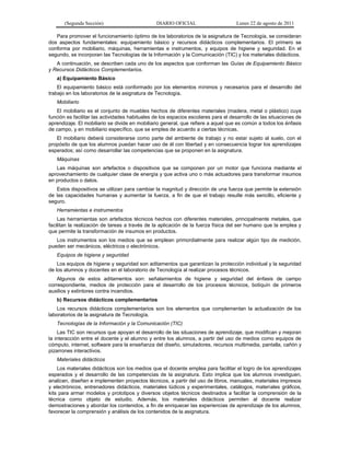(Segunda Sección) DIARIO OFICIAL Lunes 22 de agosto de 2011
Para promover el funcionamiento óptimo de los laboratorios de la asignatura de Tecnología, se consideran
dos aspectos fundamentales: equipamiento básico y recursos didácticos complementarios. El primero se
conforma por mobiliario, máquinas, herramientas e instrumentos, y equipos de higiene y seguridad. En el
segundo, se incorporan las Tecnologías de la Información y la Comunicación (TIC) y los materiales didácticos.
A continuación, se describen cada uno de los aspectos que conforman las Guías de Equipamiento Básico
y Recursos Didácticos Complementarios.
a) Equipamiento Básico
El equipamiento básico está conformado por los elementos mínimos y necesarios para el desarrollo del
trabajo en los laboratorios de la asignatura de Tecnología.
Mobiliario
El mobiliario es el conjunto de muebles hechos de diferentes materiales (madera, metal o plástico) cuya
función es facilitar las actividades habituales de los espacios escolares para el desarrollo de las situaciones de
aprendizaje. El mobiliario se divide en mobiliario general, que refiere a aquel que es común a todos los énfasis
de campo, y en mobiliario específico, que se emplea de acuerdo a ciertas técnicas.
El mobiliario deberá considerarse como parte del ambiente de trabajo y no estar sujeto al suelo, con el
propósito de que los alumnos puedan hacer uso de él con libertad y en consecuencia lograr los aprendizajes
esperados; así como desarrollar las competencias que se proponen en la asignatura.
Máquinas
Las máquinas son artefactos o dispositivos que se componen por un motor que funciona mediante el
aprovechamiento de cualquier clase de energía y que activa uno o más actuadores para transformar insumos
en productos o datos.
Estos dispositivos se utilizan para cambiar la magnitud y dirección de una fuerza que permite la extensión
de las capacidades humanas y aumentar la fuerza, a fin de que el trabajo resulte más sencillo, eficiente y
seguro.
Herramientas e instrumentos
Las herramientas son artefactos técnicos hechos con diferentes materiales, principalmente metales, que
facilitan la realización de tareas a través de la aplicación de la fuerza física del ser humano que la emplea y
que permite la transformación de insumos en productos.
Los instrumentos son los medios que se emplean primordialmente para realizar algún tipo de medición,
pueden ser mecánicos, eléctricos o electrónicos.
Equipos de higiene y seguridad
Los equipos de higiene y seguridad son aditamentos que garantizan la protección individual y la seguridad
de los alumnos y docentes en el laboratorio de Tecnología al realizar procesos técnicos.
Algunos de estos aditamentos son: señalamientos de higiene y seguridad del énfasis de campo
correspondiente, medios de protección para el desarrollo de los procesos técnicos, botiquín de primeros
auxilios y extintores contra incendios.
b) Recursos didácticos complementarios
Los recursos didácticos complementarios son los elementos que complementan la actualización de los
laboratorios de la asignatura de Tecnología.
Tecnologías de la Información y la Comunicación (TIC)
Las TIC son recursos que apoyan el desarrollo de las situaciones de aprendizaje, que modifican y mejoran
la interacción entre el docente y el alumno y entre los alumnos, a partir del uso de medios como equipos de
cómputo, internet, software para la enseñanza del diseño, simuladores, recursos multimedia, pantalla, cañón y
pizarrones interactivos.
Materiales didácticos
Los materiales didácticos son los medios que el docente emplea para facilitar el logro de los aprendizajes
esperados y el desarrollo de las competencias de la asignatura. Esto implica que los alumnos investiguen,
analicen, diseñen e implementen proyectos técnicos, a partir del uso de libros, manuales, materiales impresos
y electrónicos, entrenadores didácticos, materiales lúdicos y experimentales, catálogos, materiales gráficos,
kits para armar modelos y prototipos y diversos objetos técnicos destinados a facilitar la comprensión de la
técnica como objeto de estudio. Además, los materiales didácticos permiten al docente realizar
demostraciones y abordar los contenidos, a fin de enriquecer las experiencias de aprendizaje de los alumnos,
favorecer la comprensión y análisis de los contenidos de la asignatura.
 