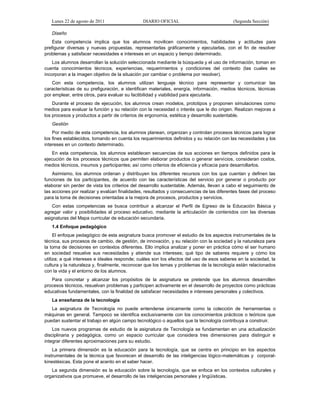 Lunes 22 de agosto de 2011 DIARIO OFICIAL (Segunda Sección)
Diseño
Esta competencia implica que los alumnos movilicen conocimientos, habilidades y actitudes para
prefigurar diversas y nuevas propuestas, representarlas gráficamente y ejecutarlas, con el fin de resolver
problemas y satisfacer necesidades e intereses en un espacio y tiempo determinado.
Los alumnos desarrollan la solución seleccionada mediante la búsqueda y el uso de información, toman en
cuenta conocimientos técnicos, experiencias, requerimientos y condiciones del contexto (las cuales se
incorporan a la imagen objetivo de la situación por cambiar o problema por resolver).
Con esta competencia, los alumnos utilizan lenguaje técnico para representar y comunicar las
características de su prefiguración, e identifican materiales, energía, información, medios técnicos, técnicas
por emplear, entre otros, para evaluar su factibilidad y viabilidad para ejecutarla.
Durante el proceso de ejecución, los alumnos crean modelos, prototipos y proponen simulaciones como
medios para evaluar la función y su relación con la necesidad o interés que le dio origen. Realizan mejoras a
los procesos y productos a partir de criterios de ergonomía, estética y desarrollo sustentable.
Gestión
Por medio de esta competencia, los alumnos planean, organizan y controlan procesos técnicos para lograr
los fines establecidos, tomando en cuenta los requerimientos definidos y su relación con las necesidades y los
intereses en un contexto determinado.
En esta competencia, los alumnos establecen secuencias de sus acciones en tiempos definidos para la
ejecución de los procesos técnicos que permiten elaborar productos o generar servicios, consideran costos,
medios técnicos, insumos y participantes; así como criterios de eficiencia y eficacia para desarrollarlos.
Asimismo, los alumnos ordenan y distribuyen los diferentes recursos con los que cuentan y definen las
funciones de los participantes, de acuerdo con las características del servicio por generar o producto por
elaborar sin perder de vista los criterios del desarrollo sustentable. Además, llevan a cabo el seguimiento de
las acciones por realizar y evalúan finalidades, resultados y consecuencias de las diferentes fases del proceso
para la toma de decisiones orientadas a la mejora de procesos, productos y servicios.
Con estas competencias se busca contribuir a alcanzar el Perfil de Egreso de la Educación Básica y
agregar valor y posibilidades al proceso educativo, mediante la articulación de contenidos con las diversas
asignaturas del Mapa curricular de educación secundaria.
1.4 Enfoque pedagógico
El enfoque pedagógico de esta asignatura busca promover el estudio de los aspectos instrumentales de la
técnica, sus procesos de cambio, de gestión, de innovación, y su relación con la sociedad y la naturaleza para
la toma de decisiones en contextos diferentes. Ello implica analizar y poner en práctica cómo el ser humano
en sociedad resuelve sus necesidades y atiende sus intereses; qué tipo de saberes requiere y cómo los
utiliza; a qué intereses e ideales responde; cuáles son los efectos del uso de esos saberes en la sociedad, la
cultura y la naturaleza y, finalmente, reconocer que los temas y problemas de la tecnología están relacionados
con la vida y el entorno de los alumnos.
Para concretar y alcanzar los propósitos de la asignatura se pretende que los alumnos desarrollen
procesos técnicos, resuelvan problemas y participen activamente en el desarrollo de proyectos como prácticas
educativas fundamentales, con la finalidad de satisfacer necesidades e intereses personales y colectivos.
La enseñanza de la tecnología
La asignatura de Tecnología no puede entenderse únicamente como la colección de herramientas o
máquinas en general. Tampoco se identifica exclusivamente con los conocimientos prácticos o teóricos que
puedan sustentar el trabajo en algún campo tecnológico o aquellos que la tecnología contribuya a construir.
Los nuevos programas de estudio de la asignatura de Tecnología se fundamentan en una actualización
disciplinaria y pedagógica, como un espacio curricular que considera tres dimensiones para distinguir e
integrar diferentes aproximaciones para su estudio.
La primera dimensión es la educación para la tecnología, que se centra en principio en los aspectos
instrumentales de la técnica que favorecen el desarrollo de las inteligencias lógico-matemáticas y corporal-
kinestésicas. Esta pone el acento en el saber hacer.
La segunda dimensión es la educación sobre la tecnología, que se enfoca en los contextos culturales y
organizativos que promueve, el desarrollo de las inteligencias personales y lingüísticas.
 