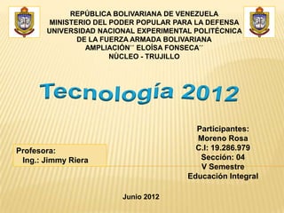 REPÚBLICA BOLIVARIANA DE VENEZUELA
        MINISTERIO DEL PODER POPULAR PARA LA DEFENSA
       UNIVERSIDAD NACIONAL EXPERIMENTAL POLITÉCNICA
               DE LA FUERZA ARMADA BOLIVARIANA
                 AMPLIACIÓN´´ ELOÍSA FONSECA´´
                       NÙCLEO - TRUJILLO




                                         Participantes:
                                         Moreno Rosa
Profesora:                               C.I: 19.286.979
 Ing.: Jimmy Riera                        Sección: 04
                                          V Semestre
                                       Educación Integral

                        Junio 2012
 