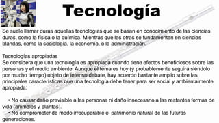 Tecnología 
Se suele llamar duras aquellas tecnologías que se basan en conocimiento de las ciencias 
duras, como la física o la química. Mientras que las otras se fundamentan en ciencias 
blandas, como la sociología, la economía, o la administración. 
Tecnologías apropiadas 
Se considera que una tecnología es apropiada cuando tiene efectos beneficiosos sobre las 
personas y el medio ambiente. Aunque el tema es hoy (y probablemente seguirá siéndolo 
por mucho tiempo) objeto de intenso debate, hay acuerdo bastante amplio sobre las 
principales características que una tecnología debe tener para ser social y ambientalmente 
apropiada: 
• No causar daño previsible a las personas ni daño innecesario a las restantes formas de 
vida (animales y plantas). 
• No comprometer de modo irrecuperable el patrimonio natural de las futuras 
generaciones. 
 