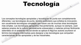 Tecnología 
Los conceptos tecnologías apropiadas y tecnologías de punta son completamente 
diferentes. Las tecnologías de punta, término publicitario que enfatiza la innovación, 
son usualmente tecnologías complejas que hacen uso de muchas otras tecnologías 
más simples. Las tecnologías apropiadas frecuentemente, aunque no siempre, usan 
saberes propios de la cultura (generalmente artesanales) y materias primas fácilmente 
obtenibles en el ambiente natural donde se aplican.8 Algunos autores acuñaron el 
término tecnologías intermedias para designar a las tecnologías que comparten 
características de las apropiadas y de las industriales. 
