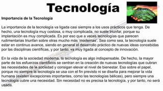Tecnología 
Importancia de la Tecnología 
La importancia de la tecnología va ligada casi siempre a los usos prácticos que tenga. De 
hecho, una tecnología muy costosa, o muy complicada, no suele triunfar, porque su 
implantación es muy complicada. Es por eso que a veces tecnologías que parecen 
rudimentarias triunfan sobre otras mucho más ‘modernas’. Sea como sea, la tecnología suele 
estar en continuo avance, siendo en general el desarrollo práctico de nuevas ideas concebidas 
por las disciplinas científicas, y por tanto, va muy ligada al concepto de innovación. 
En la vida de la sociedad moderna, la tecnología es algo indispensable. De hecho, la mayor 
parte de los esfuerzos científicos se centran en la creación de nuevas tecnologías que cubran 
las necesidades de la sociedad y consigan elevar el nivel de bienestar. Eso sobre el papel, 
porque no siempre la tecnología se usa con el fin previsto ni se diseña para mejorar la vida 
humana (existen excepciones importantes, como las tecnologías bélicas), pero siempre una 
tecnología cubre una necesidad. Sin necesidad no es precisa la tecnología, y por tanto, no será 
usada. 
 