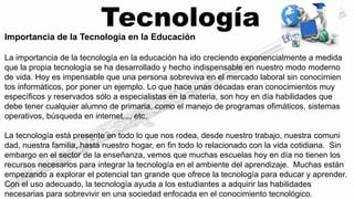 Tecnología 
Importancia de la Tecnología en la Educación 
La importancia de la tecnología en la educación ha ido creciendo exponencialmente a medida 
que la propia tecnología se ha desarrollado y hecho indispensable en nuestro modo moderno 
de vida. Hoy es impensable que una persona sobreviva en el mercado laboral sin conocimien 
tos informáticos, por poner un ejemplo. Lo que hace unas décadas eran conocimientos muy 
específicos y reservados sólo a especialistas en la materia, son hoy en día habilidades que 
debe tener cualquier alumno de primaria, como el manejo de programas ofimáticos, sistemas 
operativos, búsqueda en internet..., etc. 
La tecnología está presente en todo lo que nos rodea, desde nuestro trabajo, nuestra comuni 
dad, nuestra familia, hasta nuestro hogar, en fin todo lo relacionado con la vida cotidiana. Sin 
embargo en el sector de la enseñanza, vemos que muchas escuelas hoy en día no tienen los 
recursos necesarios para integrar la tecnología en el ambiente del aprendizaje. Muchas están 
empezando a explorar el potencial tan grande que ofrece la tecnología para educar y aprender. 
Con el uso adecuado, la tecnología ayuda a los estudiantes a adquirir las habilidades 
necesarias para sobrevivir en una sociedad enfocada en el conocimiento tecnológico. 
 