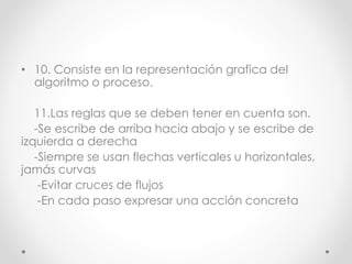 • 10. Consiste en la representación grafica del
algoritmo o proceso.
11.Las reglas que se deben tener en cuenta son.
-Se escribe de arriba hacia abajo y se escribe de
izquierda a derecha
-Siempre se usan flechas verticales u horizontales,
jamás curvas
-Evitar cruces de flujos
-En cada paso expresar una acción concreta
 