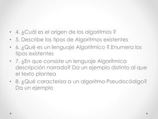 • 4. ¿Cuál es el origen de los algoritmos ?
• 5. Describe los tipos de Algoritmos existentes
• 6. ¿Qué es un lenguaje Algoritmico ?.Enumera los
tipos existentes
• 7. ¿En que consiste un lenguaje Algorítmica
descripción narrada? Da un ejemplo distinto al que
el texto plantea
• 8. ¿Qué caracteriza a un algoritmo Pseudocódigo?
Da un ejemplo
 