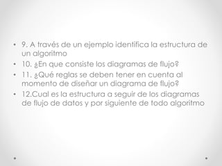 • 9. A través de un ejemplo identifica la estructura de
un algoritmo
• 10. ¿En que consiste los diagramas de flujo?
• 11. ¿Qué reglas se deben tener en cuenta al
momento de diseñar un diagrama de flujo?
• 12.Cual es la estructura a seguir de los diagramas
de flujo de datos y por siguiente de todo algoritmo
 