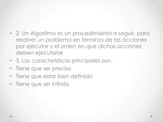 • 2. Un Algoritmo es un procedimiento a seguir, para
resolver un problema en términos de las acciones
por ejecutar y el orden en que dichas acciones
deben ejecutarse
• 3. Las características principales son.
• Tiene que ser preciso
• Tiene que estar bien definido
• Tiene que ser infinito
 
