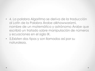 • 4. La palabra Algoritmo se deriva de la traducción
al Latín de la Palabra Árabe alkhowwarizmi,
nombre de un matemático y astrónomo Árabe que
escribió un tratado sobre manipulación de números
y ecuaciones en el siglo IX.
• 5.Existen dos tipos y son llamados así por su
naturaleza.
 