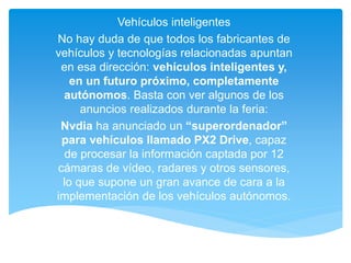 Vehículos inteligentes
No hay duda de que todos los fabricantes de
vehículos y tecnologías relacionadas apuntan
en esa dirección: vehículos inteligentes y,
en un futuro próximo, completamente
autónomos. Basta con ver algunos de los
anuncios realizados durante la feria:
Nvdia ha anunciado un “superordenador”
para vehículos llamado PX2 Drive, capaz
de procesar la información captada por 12
cámaras de vídeo, radares y otros sensores,
lo que supone un gran avance de cara a la
implementación de los vehículos autónomos.
 