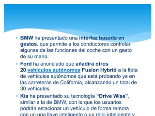  BMW ha presentado una interfaz basada en
gestos, que permite a los conductores controlar
algunas de las funciones del coche con un gesto
de su mano.
 Ford ha anunciado que añadirá otros
20 vehículos autónomos Fusion Hybrid a la flota
de vehículos autónomos que está probando ya en
las carreteras de California, alcanzando un total de
30 vehículos.
 Kia ha presentado su tecnología “Drive Wise”,
similar a la de BMW, con la que los usuarios
podrán estacionar un vehículo de forma remota
 