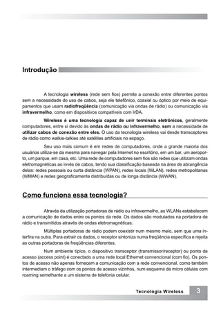 Introdução


         A tecnologia wireless (rede sem fios) permite a conexão entre diferentes pontos
sem a necessidade do uso de cabos, seja ele telefônico, coaxial ou óptico por meio de equi-
pamentos que usam radiofreqüência (comunicação via ondas de rádio) ou comunicação via
infravermelho, como em dispositivos compatíveis com IrDA.
           Wireless é uma tecnologia capaz de unir terminais eletrônicos, geralmente
computadores, entre si devido às ondas de rádio ou infravermelho, sem a necessidade de
utilizar cabos de conexão entre eles. O uso da tecnologia wireless vai desde transceptores
de rádio como walkie-talkies até satélites artificiais no espaço.
           Seu uso mais comum é em redes de computadores, onde a grande maioria dos
usuários utiliza-se da mesma para navegar pela Internet no escritório, em um bar, um aeropor-
to, um parque, em casa, etc. Uma rede de computadores sem fios são redes que utilizam ondas
eletromagnéticas ao invés de cabos, tendo sua classificação baseada na área de abrangência
delas: redes pessoais ou curta distância (WPAN), redes locais (WLAN), redes metropolitanas
(WMAN) e redes geograficamente distribuídas ou de longa distância (WWAN).



Como funciona essa tecnologia?

            Através da utilização portadoras de rádio ou infravermelho, as WLANs estabelecem
a comunicação de dados entre os pontos da rede. Os dados são modulados na portadora de
rádio e transmitidos através de ondas eletromagnéticas.
            Múltiplas portadoras de rádio podem coexistir num mesmo meio, sem que uma in-
terfira na outra. Para extrair os dados, o receptor sintoniza numa freqüência específica e rejeita
as outras portadoras de freqüências diferentes.
          Num ambiente típico, o dispositivo transceptor (transmissor/receptor) ou ponto de
acesso (access point) é conectado a uma rede local Ethernet convencional (com fio). Os pon-
tos de acesso não apenas fornecem a comunicação com a rede convencional, como também
intermediam o tráfego com os pontos de acesso vizinhos, num esquema de micro células com
roaming semelhante a um sistema de telefonia celular.


                                                            Tecnologia Wireless             3
 