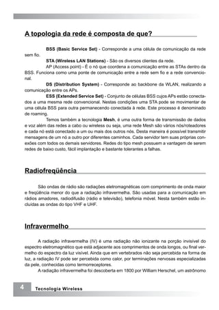 A topologia da rede é composta de que?

               BSS (Basic Service Set) - Corresponde a uma célula de comunicação da rede
    sem fio.
              STA (Wireless LAN Stations) - São os diversos clientes da rede.
              AP (Access point) - É o nó que coordena a comunicação entre as STAs dentro da
    BSS. Funciona como uma ponte de comunicação entre a rede sem fio e a rede convencio-
    nal.
              DS (Distribution System) - Corresponde ao backbone da WLAN, realizando a
    comunicação entre os APs.
              ESS (Extended Service Set) - Conjunto de células BSS cujos APs estão conecta-
    dos a uma mesma rede convencional. Nestas condições uma STA pode se movimentar de
    uma célula BSS para outra permanecendo conectada à rede. Este processo é denominado
    de roaming.
              Temos também a tecnologia Mesh, é uma outra forma de transmissão de dados
    e voz além das redes a cabo ou wireless ou seja, uma rede Mesh são vários nós/roteadores
    e cada nó está conectado a um ou mais dos outros nós. Desta maneira é possível transmitir
    mensagens de um nó a outro por diferentes caminhos. Cada servidor tem suas próprias con-
    exões com todos os demais servidores. Redes do tipo mesh possuem a vantagem de serem
    redes de baixo custo, fácil implantação e bastante tolerantes a falhas.




    Radiofreqüência

           São ondas de rádio são radiações eletromagnéticas com comprimento de onda maior
    e freqüência menor do que a radiação infravermelha. São usadas para a comunicação em
    rádios amadores, radiodifusão (rádio e televisão), telefonia móvel. Nesta também estão in-
    cluídas as ondas do tipo VHF e UHF.




    Infravermelho

            A radiação infravermelha (IV) é uma radiação não ionizante na porção invisível do
    espectro eletromagnético que está adjacente aos comprimentos de onda longos, ou final ver-
    melho do espectro da luz visível. Ainda que em vertebrados não seja percebida na forma de
    luz, a radiação IV pode ser percebida como calor, por terminações nervosas especializadas
    da pele, conhecidas como termorreceptores.
            A radiação infravermelha foi descoberta em 1800 por William Herschel, um astrônomo


4        Tecnologia Wireless
 