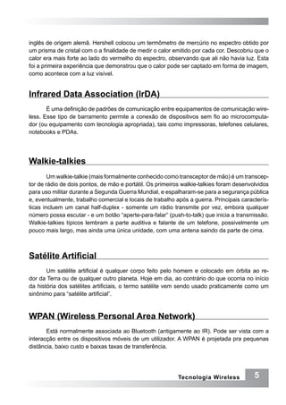 inglês de origem alemã. Hershell colocou um termômetro de mercúrio no espectro obtido por
um prisma de cristal com o a finalidade de medir o calor emitido por cada cor. Descobriu que o
calor era mais forte ao lado do vermelho do espectro, observando que ali não havia luz. Esta
foi a primeira experiência que demonstrou que o calor pode ser captado em forma de imagem,
como acontece com a luz visível.


Infrared Data Association (IrDA)
       É uma definição de padrões de comunicação entre equipamentos de comunicação wire-
less. Esse tipo de barramento permite a conexão de dispositivos sem fio ao microcomputa-
dor (ou equipamento com tecnologia apropriada), tais como impressoras, telefones celulares,
notebooks e PDAs.




Walkie-talkies
        Um walkie-talkie (mais formalmente conhecido como transceptor de mão) é um transcep-
tor de rádio de dois pontos, de mão e portátil. Os primeiros walkie-talkies foram desenvolvidos
para uso militar durante a Segunda Guerra Mundial, e espalharam-se para a segurança pública
e, eventualmente, trabalho comercial e locais de trabalho após a guerra. Principais caracterís-
ticas incluem um canal half-duplex - somente um rádio transmite por vez, embora qualquer
número possa escutar - e um botão “aperte-para-falar” (push-to-talk) que inicia a transmissão.
Walkie-talkies típicos lembram a parte auditiva e falante de um telefone, possivelmente um
pouco mais largo, mas ainda uma única unidade, com uma antena saindo da parte de cima.



Satélite Artificial
       Um satélite artificial é qualquer corpo feito pelo homem e colocado em órbita ao re-
dor da Terra ou de qualquer outro planeta. Hoje em dia, ao contrário do que ocorria no início
da história dos satélites artificiais, o termo satélite vem sendo usado praticamente como um
sinônimo para “satélite artificial”.



WPAN (Wireless Personal Area Network)
       Está normalmente associada ao Bluetooth (antigamente ao IR). Pode ser vista com a
interacção entre os dispositivos móveis de um utilizador. A WPAN é projetada pra pequenas
distância, baixo custo e baixas taxas de transferência.




                                                           Tecnologia Wireless           5
 