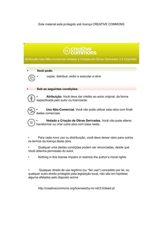 Este material está protegido sob licença CREATIVE COMMONS




Atribuição-Uso Não-Comercial-Vedada a Criação de Obras Derivadas 3.0 Unported


 •         Você pode:
           •         copiar, distribuir, exibir e executar a obra



 •         Sob as seguintes condições:

           •       Atribuição. Você deve dar crédito ao autor original, da forma
           especificada pelo autor ou licenciante.


           •      Uso Não-Comercial. Você não pode utilizar esta obra com finali-
           dades comerciais.

           •       Vedada a Criação de Obras Derivadas. Você não pode alterar,
           transformar ou criar outra obra com base nesta.



     •      Para cada novo uso ou distribuição, você deve deixar claro para outros
     os termos da licença desta obra.

     •     Qualquer uma destas condições podem ser renunciadas, desde que
     Você obtenha permissão do autor.

     •         Nothing in this license impairs or restricts the author’s moral rights.



     •      Qualquer direito de uso legítimo (ou “fair use”) concedido por lei, ou
     qualquer outro direito protegido pela legislação local, não são em hipótese
     alguma afetados pelo disposto acima


               http://creativecommons.org/licenses/by-nc-nd/3.0/deed.pt
 