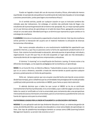 Puede ser logrado a través del uso de recursos virtuales y físicos, alternados de manera 
equilibrada. Un ejemplo de esto podría ser la combinación de materiales basados en la tecnología 
y sesiones presenciales, juntos para lograr una enseñanza eficaz.2 
En el sentido estricto, puede ser cualquier ocasión en que un instructor combine dos 
métodos para dar indicaciones. Sin embargo, el sentido más profundo trata de llegar a los 
estudiantes de la presente generación de la manera más apropiada. Así, un mejor ejemplo podría 
ser el usar técnicas activas de aprendizaje en el salón de clases físico, agregando una presencia 
virtual en una web social. Blended Learning es un término que representa un gran cambio en la 
estrategia de enseñanza. 
E-LEARNING: Consiste en la educación y capacitación a través de Internet. Este tipo de enseñanza 
online permite la interacción del usuario con el material mediante la utilización de diversas 
herramientas informáticas. 
Este nuevo concepto educativo es una revolucionaria modalidad de capacitación que 
posibilitó Internet, y que hoy se posiciona como la forma de capacitación predominante en el 
futuro. Este sistema ha transformado la educación, abriendo puertas al aprendizaje individual y 
organizacional. Es por ello que hoy en día está ocupando un lugar cada vez más destacado y 
reconocido dentro de las organizaciones empresariales y educativas. 
El término "e-learning" es la simplificación de Electronic Learnig. El mismo reúne a las 
diferentes tecnologías, y a los aspectos pedagógicos de la enseñanza y el aprendizaje. 
MOOC: Es un Curso On-line, en Abierto y Masivo. Traduciéndolo un poco, lo que quiere decir es 
que es un curso a distancia, accesible a través de internet donde se puede apuntar cualquier 
persona y prácticamente sin límite de participantes. 
Dicho así, tampoco parece que sea una gran cosa (de hecho este tipo de cursos existen 
desde hace tiempo), pero si añadimos que las universidades más prestigiosas del mundo (privadas 
y públicas) están poniendo sus contenidos en MOOC, pues llama un poco más la atención. 
Si además decimos que a todos los que cursen el MOOC se les da un certificado 
(normalmente lo facilita el profesorado, no la universidad), y que si además pagan una tasa (no en 
todos los casos) el certificado se lo da la universidad; pues ciertamente abre unas perspectivas 
interesantes de acceso a formación universitaria, para no universitarios (y posiblemente será una 
fuente de ingresos extra para la universidad). 
PLATAFORMAS USADAS POR LA UNESR ACTUALMENTE A LA EDUCACION A DISTANCIA: 
MOODLE: Es una aplicación web de tipo Ambiente Educativo Virtual, un sistema de gestión de 
cursos, de distribución libre, que ayuda a los educadores a crear comunidades de aprendizaje en 
línea. Este tipo de plataformas tecnológicas también se conoce como LCMS (Learning Content 
Management System). La versión más reciente es la 2.7 
 