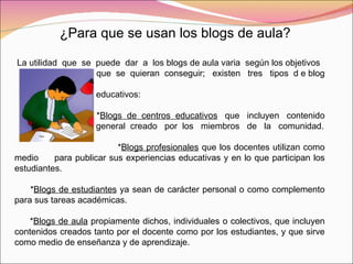 ¿Para que se usan los blogs de aula? La utilidad  que  se  puede  dar  a  los blogs de aula varia  según los objetivos que  se  quieran  conseguir;  existen  tres  tipos  d e blog  educativos: * Blogs  de  centros  educativos   que  incluyen  contenido  general  creado  por  los  miembros  de  la  comunidad. * Blogs profesionales  que los docentes utilizan como medio  para publicar sus experiencias educativas y en lo que participan los estudiantes. * Blogs de estudiantes  ya sean de carácter personal o como complemento para sus tareas académicas. * Blogs de aula  propiamente dichos, individuales o colectivos, que incluyen contenidos creados tanto por el docente como por los estudiantes, y que sirve como medio de enseñanza y de aprendizaje. 