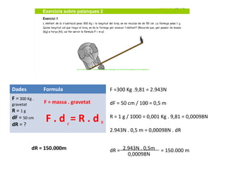 Dades          Formula                    F =300 Kg .9,81 = 2.943N
F = 300 Kg .
gravetat       F = massa . gravetat       dF = 50 cm / 100 = 0,5 m
R = 1g
dF = 50 cm
dR = ?
                F.d =R.d   F          R
                                          R = 1 g / 1000 = 0,001 Kg . 9,81 = 0,00098N

                                          2.943N . 0,5 m = 0,00098N . dR


           dR = 150.000m                  dR = 2.943N . 0,5m    = 150.000 m
                                                 0,00098N
 