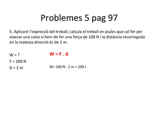 Problemes 5 pag 97
5. Aplicant l’expressió del treball, calcula el treball en joules que cal fer per
aixecar una caixa si hem de fer una força de 100 N i la distància recorreguda
en la mateixa direcció és de 2 m.

W=?                    W=F.d
F = 100 N
D=2m                   W= 100 N . 2 m = 200 J
 