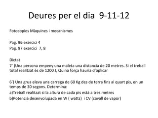 Deures per el dia 9-11-12
Fotocopies Màquines i mecanismes

Pag. 96 exercici 4
Pag. 97 exercici 7, 8

Dictat
7’ )Una persona empeny una maleta una distancia de 20 metres. Si el treball
total realitzat és de 1200 J, Quina força hauria d’aplicar

6’) Una grua eleva una carrega de 60 Kg des de terra fins al quart pis, en un
temps de 30 segons. Determina:
a)Treball realitzat si la altura de cada pis està a tres metres
b)Potencia desenvolupada en W ( watts) i CV (cavall de vapor)
 
