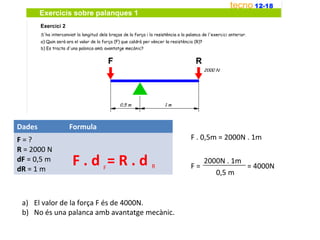 Dades         Formula
F=?                                            F . 0,5m = 2000N . 1m
R = 2000 N
dF = 0,5 m
dR = 1 m
               F.d =R.d F            R         F=
                                                    2000N . 1m
                                                               = 4000N
                                                       0,5 m


 a) El valor de la força F és de 4000N.
 b) No és una palanca amb avantatge mecànic.
 