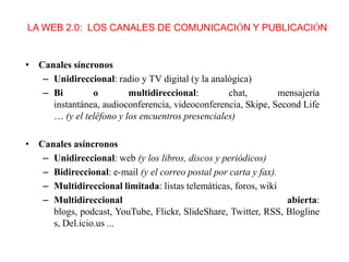 LA WEB 2.0: LOS CANALES DE COMUNICACIÓN Y PUBLICACIÓN

• Canales síncronos
– Unidireccional: radio y TV digital (y la analógica)
– Bi
o
multidireccional:
chat,
mensajería
instantánea, audioconferencia, videoconferencia, Skipe, Second Life
… (y el teléfono y los encuentros presenciales)
• Canales asíncronos
– Unidireccional: web (y los libros, discos y periódicos)
– Bidireccional: e-mail (y el correo postal por carta y fax).
– Multidireccional limitada: listas telemáticas, foros, wiki
– Multidireccional
abierta:
blogs, podcast, YouTube, Flickr, SlideShare, Twitter, RSS, Blogline
s, Del.icio.us ...

 