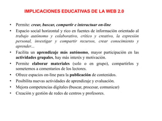 IMPLICACIONES EDUCATIVAS DE LA WEB 2.0
•
•

•
•
•
•
•
•

Permite: crear, buscar, compartir e interactuar on-line
Espacio social horizontal y rico en fuentes de información orientado al
trabajo autónomo y colaborativo, crítico y creativo, la expresión
personal, investigar y compartir recursos, crear conocimiento y
aprender...
Facilita un aprendizaje más autónomo, mayor participación en las
actividades grupales, hay más interés y motivación.
Permite elaborar materiales (solo o en grupo), compartirlos y
someternos a comentarios de los lectores.
Ofrece espacios on-line para la publicación de contenidos.
Posibilita nuevas actividades de aprendizaje y evaluación.
Mejora competencias digitales (buscar, procesar, comunicar)
Creación y gestión de redes de centros y profesores.

 